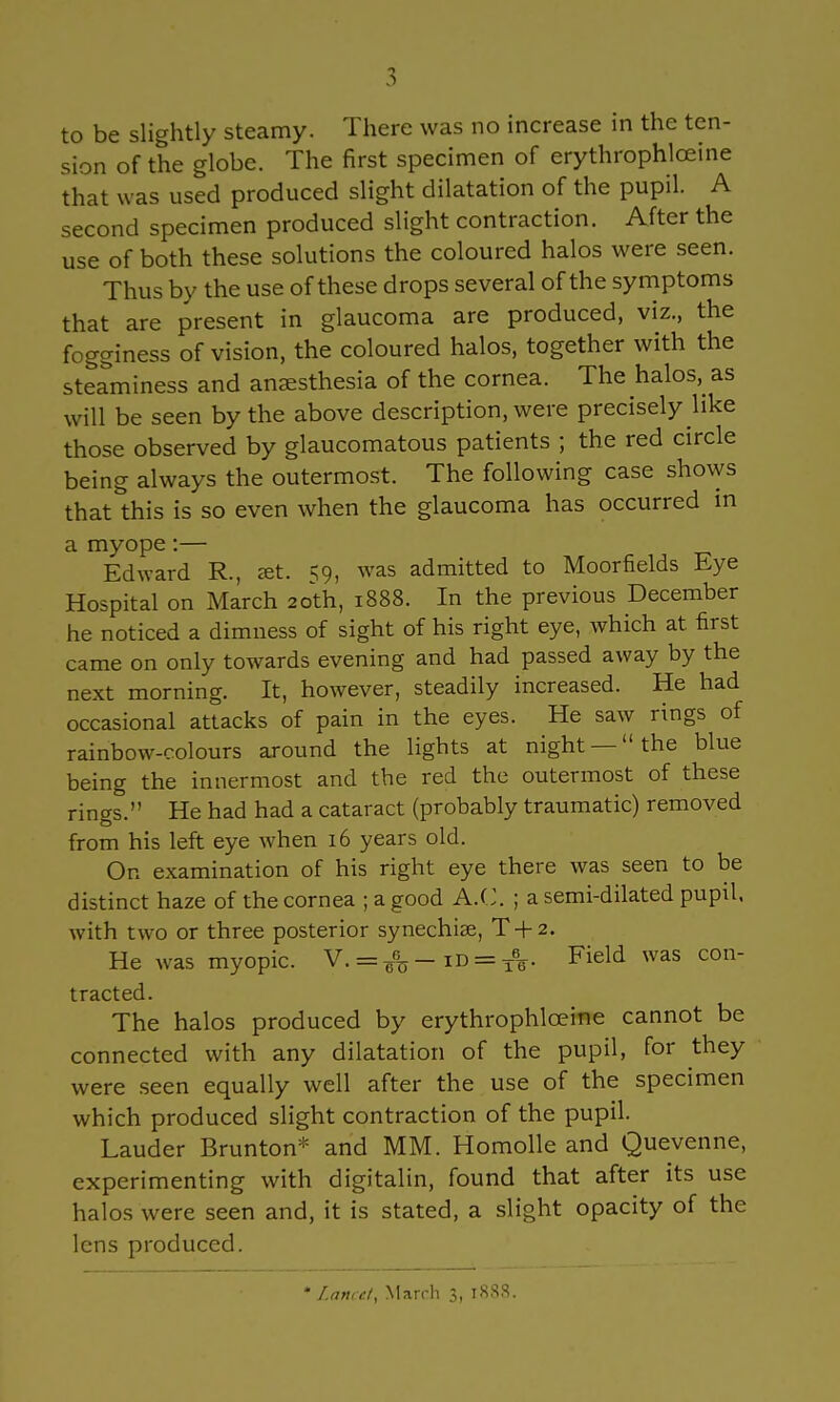 to be slightly steamy. There was no increase in the ten- sion of the globe. The first specimen of erythrophlceine that was used produced slight dilatation of the pupil. A second specimen produced slight contraction. After the use of both these solutions the coloured halos were seen. Thus by the use of these drops several of the symptoms that are present in glaucoma are produced, viz., the fogginess of vision, the coloured halos, together with the steaminess and anaesthesia of the cornea. The halos, as will be seen by the above description, were precisely like those observed by glaucomatous patients ; the red circle being always the outermost. The following case shows that this is so even when the glaucoma has occurred in a myope:— Edward R., jet. 59, was admitted to Moorfields Eye Hospital on March 20th, 1888. In the previous December he noticed a dimness of sight of his right eye, which at first came on only towards evening and had passed away by the next morning. It, however, steadily increased. He had occasional attacks of pain in the eyes. He saw rings of rainbow-colours around the lights at night —the blue being the innermost and the red the outermost of these rings. He had had a cataract (probably traumatic) removed from his left eye when 16 years old. On examination of his right eye there was seen to be distinct haze of the cornea ; a good A.C. ; a semi-dilated pupil, with two or three posterior synechia?, T + 2. He was myopic. V. = ¥%- m = xV Field was con- tracted. The halos produced by erythrophlceine cannot be connected with any dilatation of the pupil, for they were seen equally well after the use of the specimen which produced slight contraction of the pupil. Lauder Brunton* and MM. Homolle and Quevenne, experimenting with digitalin, found that after its use halos were seen and, it is stated, a slight opacity of the lens produced. * Lancet. March 3, 1888.