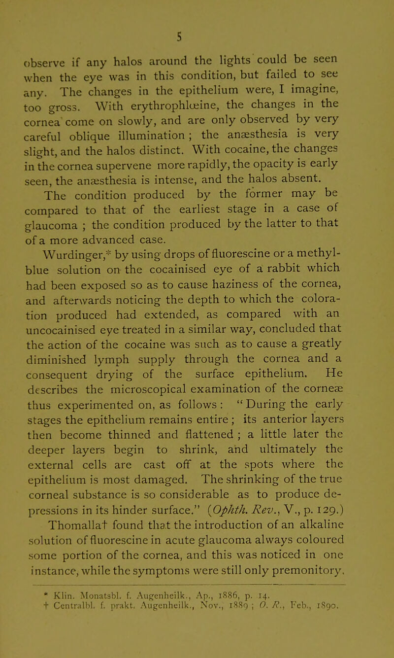 observe if any halos around the lights could be seen when the eye was in this condition, but failed to see any. The changes in the epithelium were, I imagine, too gross. With erythrophlueine, the changes in the cornea come on slowly, and are only observed by very careful oblique illumination ; the anaesthesia is very slight, and the halos distinct. With cocaine, the changes in the cornea supervene more rapidly, the opacity is early seen, the anaesthesia is intense, and the halos absent. The condition produced by the former may be compared to that of the earliest stage in a case of glaucoma ; the condition produced by the latter to that of a more advanced case. Wurdinger,:;: by using drops of fluorescine or a methyl- blue solution on the cocainised eye of a rabbit which had been exposed so as to cause haziness of the cornea, and afterwards noticing the depth to which the colora- tion produced had extended, as compared with an uncocainised eye treated in a similar way, concluded that the action of the cocaine was such as to cause a greatly diminished lymph supply through the cornea and a consequent drying of the surface epithelium. He describes the microscopical examination of the corneae thus experimented on, as follows: During the early stages the epithelium remains entire ; its anterior layers then become thinned and flattened ; a little later the deeper layers begin to shrink, and ultimately the external cells are cast off at the spots where the epithelium is most damaged. The shrinking of the true corneal substance is so considerable as to produce de- pressions in its hinder surface. {Ophth. Rev., V., p. 129.) Thomallat found that the introduction of an alkaline solution of fluorescine in acute glaucoma always coloured some portion of the cornea, and this was noticed in one instance, while the symptoms were still only premonitory. * Klin. Monatsbl. f. Augenheilk., Ap., 1886, p. 14. t Ccntnilbl. f. prakt, Augenheilk., Nov., 1889 ; 0. 7?., Feb., 1890.