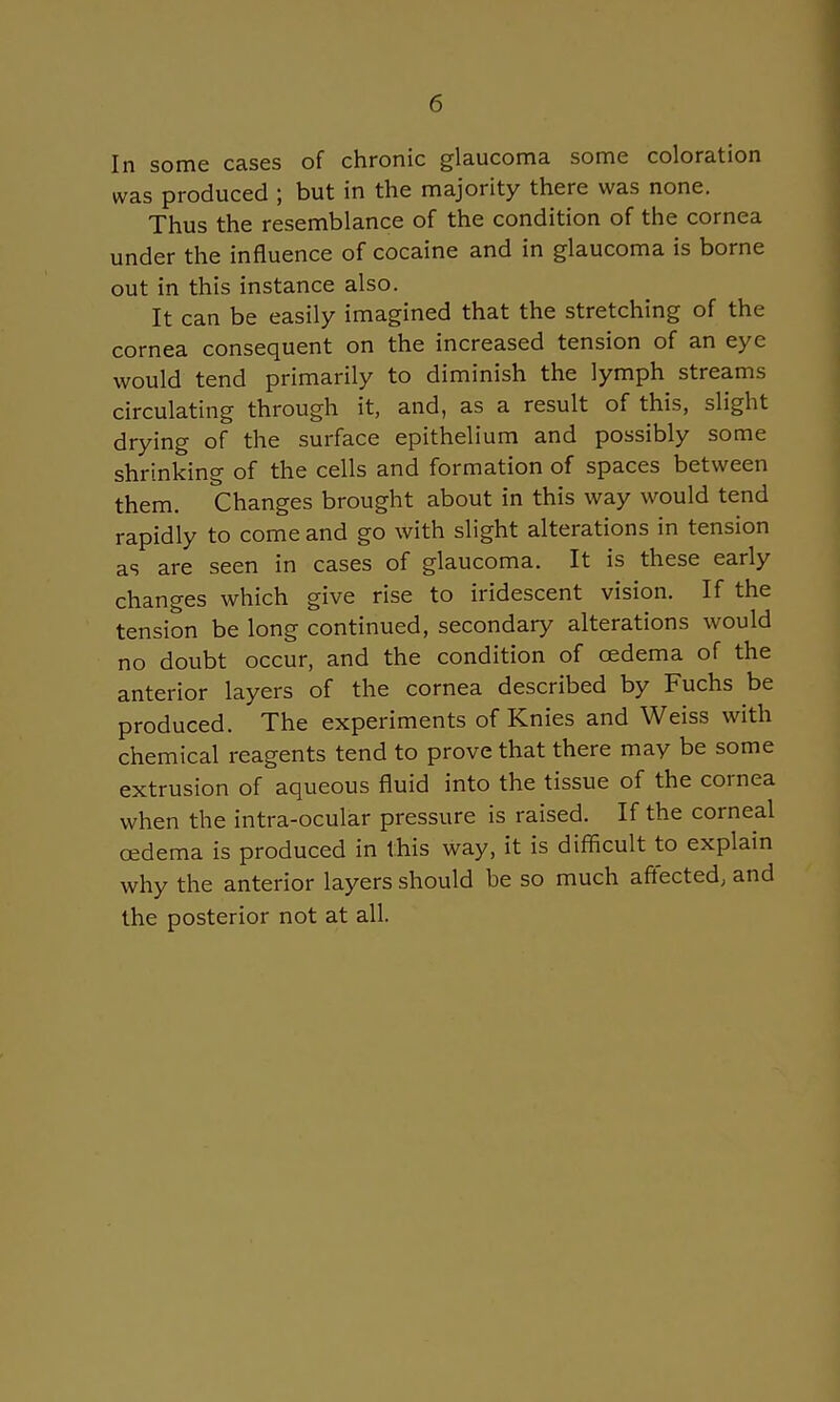 In some cases of chronic glaucoma some coloration was produced ; but in the majority there was none. Thus the resemblance of the condition of the cornea under the influence of cocaine and in glaucoma is borne out in this instance also. It can be easily imagined that the stretching of the cornea consequent on the increased tension of an eye would tend primarily to diminish the lymph streams circulating through it, and, as a result of this, slight drying of the surface epithelium and possibly some shrinking of the cells and formation of spaces between them. Changes brought about in this way would tend rapidly to come and go with slight alterations in tension as are seen in cases of glaucoma. It is these early changes which give rise to iridescent vision. If the tension be long continued, secondary alterations would no doubt occur, and the condition of oedema of the anterior layers of the cornea described by Fuchs be produced. The experiments of Knies and Weiss with chemical reagents tend to prove that there may be some extrusion of aqueous fluid into the tissue of the cornea when the intra-ocular pressure is raised. If the corneal oedema is produced in this way, it is difficult to explain why the anterior layers should be so much affected; and the posterior not at all.