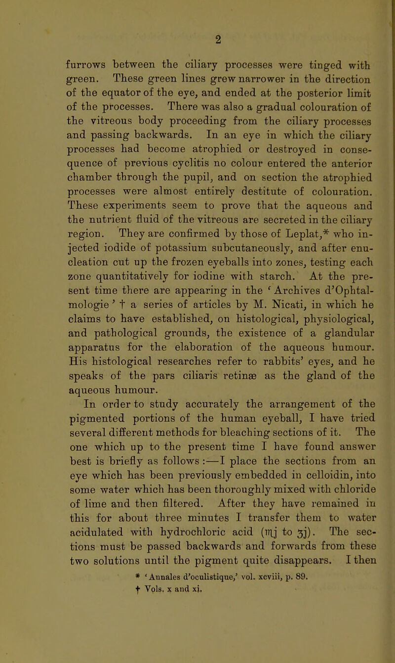 furrows between the ciliary processes were tinged with green. These green lines grew narrower in the direction of the equator of the eye, and ended at the posterior limit of the processes. There was also a gradual colouration of the vitreous body proceeding from the ciliary processes and passing backwards. In an eye in which the ciliary processes had become atrophied or destroyed in conse- quence of previous cyclitis no colour entered the anterior chamber through the pupil, and on section the atrophied processes were almost entirely destitute of colouration. These experiments seem to prove that the aqueous and the nutrient fluid of the vitreous are secreted in the ciliary region. They are confirmed by those of Leplat,* who in- jected iodide of potassium subcutaneously, and after enu- cleation cut up the frozen eyeballs into zones, testing each zone quantitatively for iodine with starch. At the pre- sent time there are appearing in the f Archives d'Ophtal- mologie ' t a series of articles by M. Nicati, in which he claims to have established, on histological, physiological, and pathological grounds, the existence of a glandular apparatus for the elaboration of the aqueous humour. His histological researches refer to rabbits' eyes, and he speaks of the pars ciliaris retinge as the gland of the aqueous humour. In order to study accurately the arrangement of the pigmented portions of the human eyeball, I have tried several different methods for bleaching sections of it. The one which up to the present time I have found answer best is briefly as follows :—I place the sections from an eye which has been previously embedded in celloidin, into some water which has been thoroughly mixed with chloride of lime and then filtered. After they have remained in this for about three minutes I transfer them to water acidulated with hydrochloric acid (inj to 3j). The sec- tions must be passed backwards and forwards from these two solutions until the pigment quite disappears. I then * ' Annales d'oculistique/ vol. xcviii, p. 89. f Vols, x and xj.