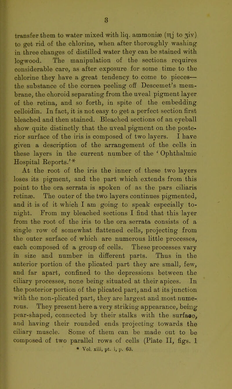 6 transfer them to water mixed with liq. ammonias to 31V) to get rid of the chlorine, when after thoroughly washing in three changes of distilled water they can be stained with logwood. The manipulation of the sections requires considerable care, as after exposure for some time to the chlorine they have a great tendency to come to pieces— the substance of the cornea peeling off Descemet's mem- brane, the choroid separating from the uveal pigment layer of the retina, and so forth, in spite of the embedding celloidin. In fact, it is not easy to get a perfect section first bleached and then stained. Bleached sections of an eyeball show quite distinctly that the uveal pigment on the poste- rior surface of the iris is composed of two layers. I have given a description of the arrangement of the cells in these layers in the current number of the ' Ophthalmic Hospital Keports.'* At the root of the iris the inner of these two layers loses its pigment, and the part which extends from this point to the ora serrata is spoken of as the pars ciliaris retinae. The outer of the two layers continues pigmented, and it is of it which I am going to speak especially to- night. From my bleached sections I find that this layer from the root of the iris to the ora serrata consists of a single row of somewhat flattened cells, projecting from the outer surface of which are numerous little processes, each composed of a group of cells. These processes vary in size and number in different parts. Thus in the anterior portion of the plicated part they are small, few, and far apart, confined to the depressions between the ciliary processes, none being situated at their apices. In the posterior portion of the plicated part, and at its junction with the non-plicated part, they are largest and most nume- rous. They present here a very striking appearance, being pear-shaped, connected by their stalks with the surfaoo, and having their rounded ends projecting towards the ciliary muscle. Some of them can be made out to be composed of two parallel rows of cells (Plate II, figs. 1 * Vol. xiii, pt. i, p. 63.