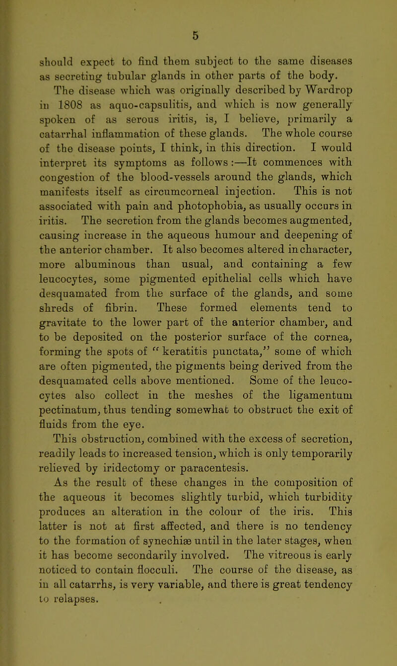 should expect to find them subject to the same diseases as secreting tubular glands in other parts of the body. The disease which was originally described by Wardrop in 1808 as aquo-capsulitis, and which is now generally spoken of as serous iritis, is, I believe, primarily a catarrhal inflammation of these glands. The whole course of the disease points, I think, in this direction. I would interpret its symptoms as follows :—It commences with congestion of the blood-vessels around the glands, which manifests itself as circumcorneal injection. This is not associated with pain and photophobia, as usually occurs in iritis. The secretion from the glands becomes augmented, causing increase in the aqueous humour and deepening of the anterior chamber. It also becomes altered in character, more albuminous than usual, and containing a few leucocytes, some pigmented epithelial cells which have desquamated from the surface of the glands, and some shreds of fibrin. These formed elements tend to gravitate to the lower part of the anterior chamber, and to be deposited on the posterior surface of the cornea, forming the spots of  keratitis punctata/' some of which are often pigmented, the pigments being derived from the desquamated cells above mentioned. Some of the leuco- cytes also collect in the meshes of the ligamentum pectinatum, thus tending somewhat to obstruct the exit of fluids from the eye. This obstruction, combined with the excess of secretion, readily leads to increased tension, which is only temporarily relieved by iridectomy or paracentesis. As the result of these changes in the composition of the aqueous it becomes slightly turbid, which turbidity produces an alteration in the colour of the iris. This latter is not at first affected, and there is no tendency to the formation of synechias until in the later stages, when it has become secondarily involved. The vitreous is early noticed to contain flocculi. The course of the disease, as in all catarrhs, is very variable, and there is great tendency to relapses.