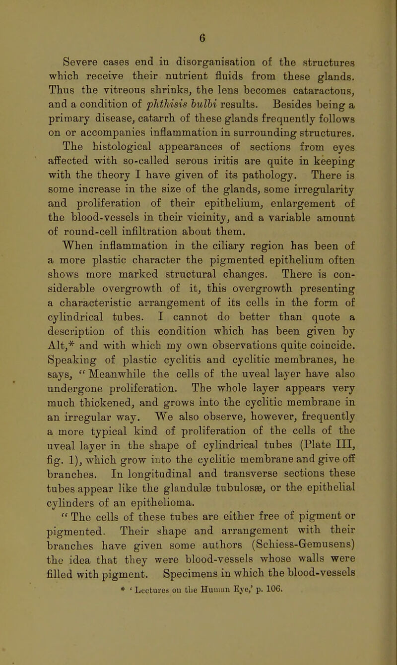 Severe cases end in disorganisation of the structures which receive their nutrient fluids from these glands. Thus the vitreous shrinks, the lens becomes cataractous, and a condition of phthisis bulbi results. Besides being a primary disease, catarrh of these glands frequently follows on or accompanies inflammation in surrounding structures. The histological appearances of sections from eyes affected with so-called serous iritis are quite in keeping with the theory I have given of its pathology. There is some increase in the size of the glands, some irregularity and proliferation of their epithelium, enlargement of the blood-vessels in their vicinity, and a variable amount of round-cell infiltration about them. When inflammation in the ciliary region has been of a more plastic character the pigmented epithelium often shows more marked structural changes. There is con- siderable overgrowth of it, this overgrowth presenting a characteristic arrangement of its cells in the form of cylindrical tubes. I cannot do better than quote a description of this condition which has been given by Alt,* and with which my own observations quite coincide. Speaking of plastic cyclitis and cyclitic membranes, he says,  Meanwhile the cells of the uveal layer have also undergone proliferation. The whole layer appears very much thickened, and grows into the cyclitic membrane in an irregular way. We also observe, however, frequently a more typical kind of proliferation of the cells of the uveal layer in the shape of cylindrical tubes (Plate III, fig. 1), which grow into the cyclitic membrane and give off branches. In longitudinal and transverse sections these tubes appear like the glandulse tubulosse, or the epithelial cylinders of an epithelioma.  The cells of these tubes are either free of pigment or pigmented. Their shape and arrangement with their branches have given some authors (Schiess-Gemusens) the idea that they were blood-vessels whose walls were filled with pigment. Specimens in which the blood-vessels # ' Lectures on the Human Eye,' p. 106.