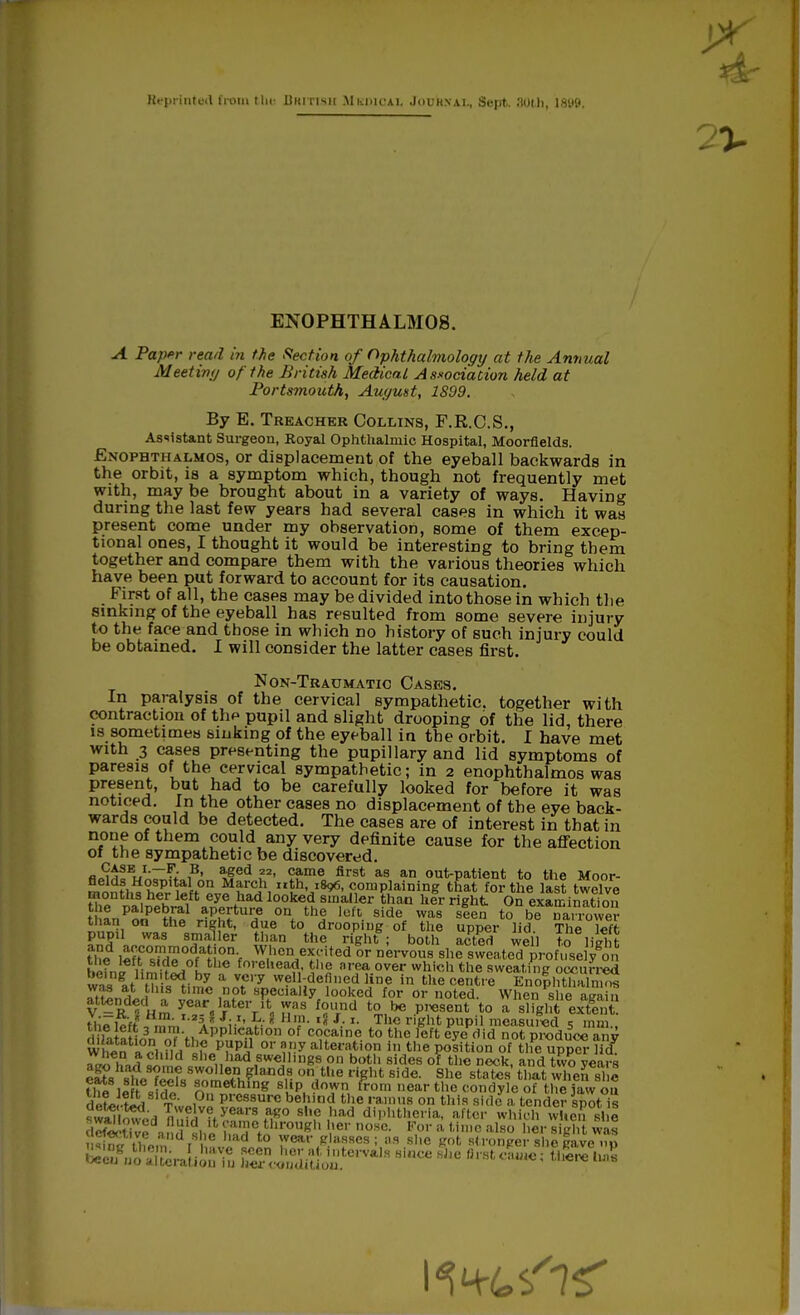 Reprinted from the JJm nsii Mkiucai. Jouhnai., Sept. 30th, 18lJ9. EXOPHTHALMOS. A Paper read in the Section of Ophthalmology at the Annual Meetin<j of the British Medical Association held at Portsmouth, August, 1899. By E. Treacher Collins, F.R.C.S., Assistant Surgeon, Koyal Ophthalmic Hospital, Moorflelds. Exophthalmos, or displacement of the eyeball backwards in the orbit, is a symptom which, though not frequently met with, may be brought about in a variety of ways. Having during the last few years had several cases in which it was present come under my observation, some of them excep- tional ones, I thought it would be interesting to bring tbem together and compare them with the various theories which have been put forward to account for its causation. First of all, the cases may be divided into those in which the sinking of the eyeball has resulted from some severe injury to the face and those in which no history of such injury could be obtained. I will consider the latter cases first. Non-Traumatic Cases. In paralysis of the cervical sympathetic, together with contraction of the pupil and slight drooping of the lid, there is sometimes sinking of the eyeball in the orbit. I have met with 3 cases presenting the pupillary and lid symptoms of paresis of the cervical sympathetic; in 2 enophthalmos was present, but had to be carefully looked for before it was noticed. In the other cases no displacement of the eye back- wards could be detected. The cases are of interest in that in none of them could any very definite cause for the affection of the sympathetic be discovered. flii^fV'-,B* >fed ?2' came first as an out-patient to the Moor- monfh^h?r,Wf°^f1'CJ\I^hUI^'P,omp,laining that fortl>e l«»t twelve months her left eye had looked smaller than her right On examination man on the right, due to drooping of the upper lid The l<»tt- pupil was smaller than the right ; both acted well to liibfc the left °ZT»?t\Tf W,en^rited or nervous she sweated profusely on t!Jj? i- dL°L tlie fo'ehead, the area over which the sweating occurred w,,g.thH^-by a V.Cry well-defined line in the centre Kno|hthaC Z1U, S ot specially looked for or noted. When she again attended a year later it was found to be present to a slight extent the left 5A?ir' 8 '?• ,§ J- x- Jhe r,8ht PuPn measured 5 mm., J-LtaHn3n n^Vi *PPhcat,on of cocaine to the left eye did not produce any Whtn *??L?Lth? p?pl} or s,'!y iteration in the position of the upper lid ,'7,i 5Vn» c^ei.had,8Wei1,nB9.Pn botl1 8ides °' Deck. ad two years eats sitTO«8^m2fi.*land£ on,t,,e d£ht 8ide- She states tl,at wen she fhfl i» cm» 8 8Pmething slip down from near the condyle of the jaw ou defJ-ted TwoivL1 Pre88Ure behind the ramus on this side a tender spot is ,1 nwe]ve years ago she had diphtheria, after which when she St^e^nd's./e ftn °tirou* h« Vor a tine also her sigh was ^tt o, [ ^l0 wear glasses; as she got stronger she gave ..p