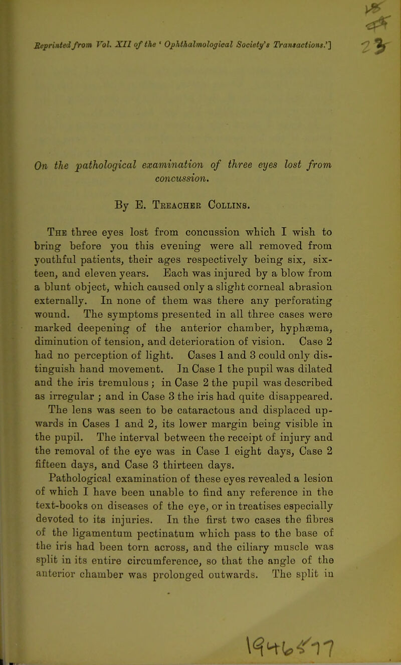 Reprinted from Vol. XII of the ' Ophthalmologioal Society's Transactions.''] On the pathological examination of three eyes lost from concussion. By E. Tkeachbr Collins. The three eyes lost from concussion whicli I wisli to bring before you this evening were all removed from youthful patients, their ages respectively being six, six- teen, and eleven years. Each was injured by a blow from a blunt object, which caused only a slight corneal abrasion externally. In none of them was there any perforating wound. The symptoms presented in all three cases were marked deepening of the anterior chamber, hyphsema, diminution of tension, and deterioration of vision. Case 2 had no perception of light. Cases 1 and 3 could only dis- tinguish hand movement. In Case 1 the pupil was dilated and the iris tremulous ; in Case 2 the pupil was described as irregular ; and in Case 3 the iris had quite disappeared. The lens was seen to be cataractous and displaced up- wards in Cases 1 and 2, its lower margin being visible in the pupil. The interval between the receipt of injury and the removal of the eye was in Case 1 eight days, Case 2 fifteen days, and Case 3 thirteen days. Pathological examination of these eyes revealed a lesion of which I have been unable to find any reference in the text-books on diseases of the eye, or in treatises especially devoted to its injuries. In the first two cases the fibres of the ligamentum pectinatum which pass to the base of the iris had been torn across, and the ciliary muscle was split in its entire circumference, so that the angle of the anterior chamber was prolonged outwards. The split in