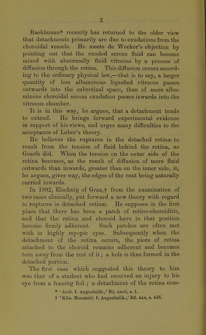 RaeWmann* recently has returned to the older view that detachments primarily are due to exudations from the choroidal vessels. He meets de Weeker's objection by pointing out that the exuded serous fluid can become mixed with abnormally fluid vitreous by a process of diffusion through the retina. This diffusion occurs accord- ing to the ordinaiy physical law,—that is to say, a larger quantity of less albuminous liquefied vitreous passes outwards into the subretinal space, than of more albu- minous choroidal serous exudation passes inwards into the vitreous chamber. It is in this way, he argues, that a detachment tends to extend. He brings forward experimental evidence in support of his views, and urges many difficulties to the acceptance of Leber's theory. He believes the ruptures in the detached retinae to result from the tension of fluid behind the retina, as Graefe did. When the tension on the outer side of the retina becomes, as the result of diffusion of more fluid outwards than inwards, greater than on the inner side, it, he argues, gives way, the edges of the rent being naturally carried inwards. In 1892, Elschnig of Graz,t from the examination of two cases clinically, put forward a new theory with regard to ruptures in detached retinae. He supposes in the first place that there has been a patch of retino-choroiditis, and that the retina and choroid have in that position become firmly adherent. Such patches are often met with in highly myopic eyes. Subsequently when the detachment of the retina occurs, the piece of retina attached to the choroid remains adherent and becomes torn away from the rest of it; a hole is thus formed in the detached portion. The first case which suggested this theory to him was that of a student who had received a.n injury to his eye from a fencing foil ; a detachment of the retina com- * 'Arch. f. Augenheilk.,' Bd. xxvii, s. 1. t ' Kliu. Mouatsbl. f. Augonheilk.,' Bd. «x, 8. 416.