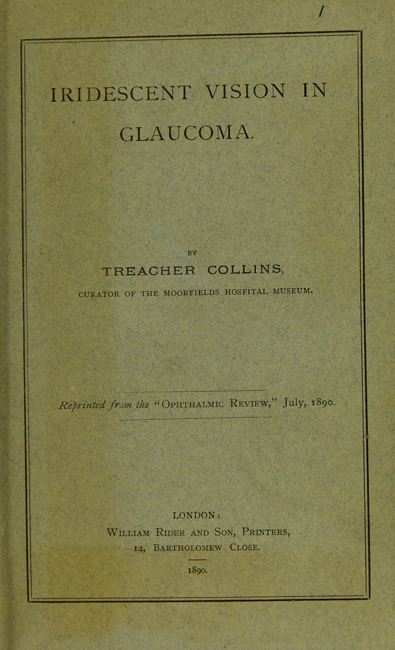 / IRIDESCENT VISION IN GLAUCOMA. BY TREACHER COLLINS, CURATOR OF THE MOORFIELDS HOSPITAL MUSEUM. Reprinted from the Ophthalmic Review, July, 1890. LONDON: William Rider and Son, Printers, 14, Bartholomew Close. 1890.