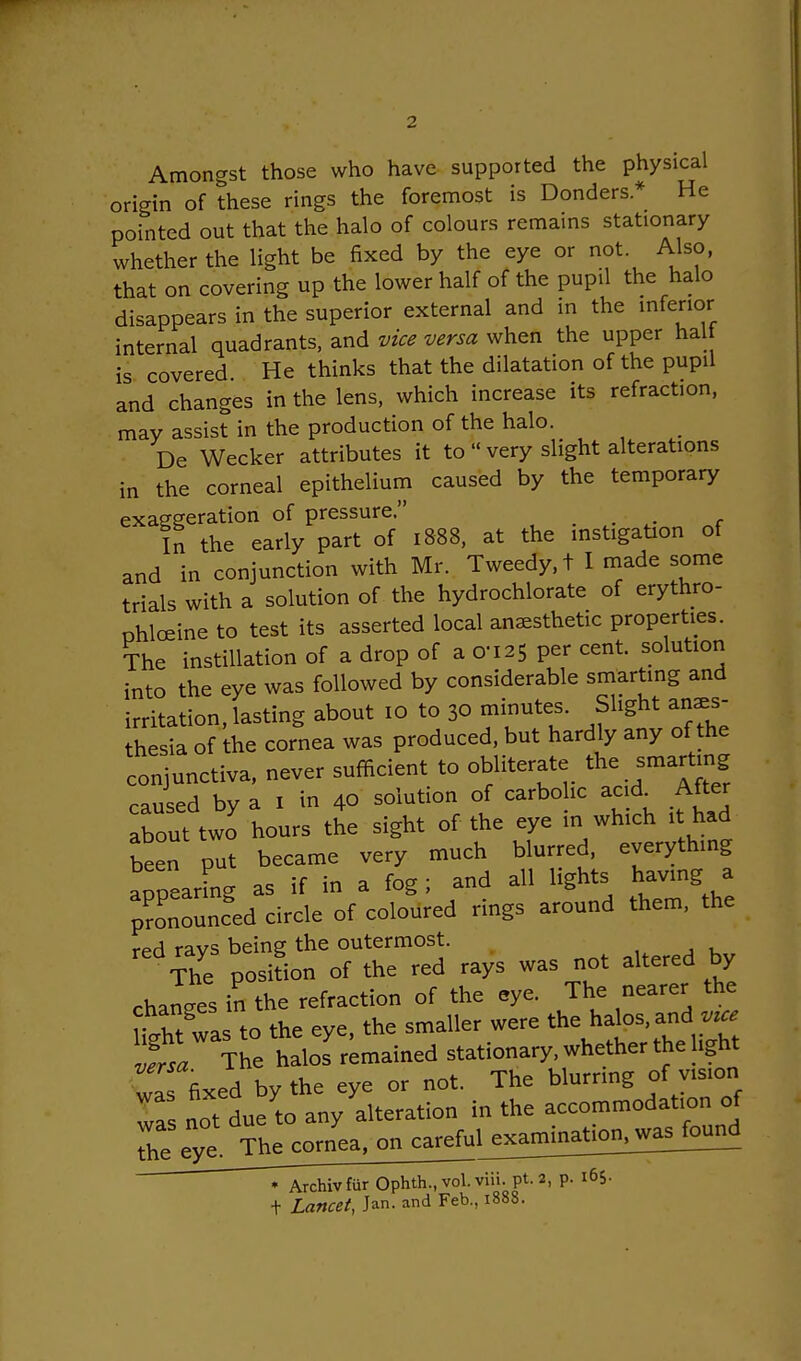Amongst those who have supported the physical origin of these rings the foremost is Bonders * He pointed out that the halo of colours remains stationary whether the light be fixed by the eye or not. Also, that on covering up the lower half of the pupil the halo disappears in the superior external and in the inferior internal quadrants, and vice versa when the upper hal is covered He thinks that the dilatation of the pupil and changes in the lens, which increase its refraction, may assist in the production of the halo. De Wecker attributes it to  very slight alterations in the corneal epithelium caused by the temporary exaggeration of pressure. , . • r In the early part of 1888, at the instigation of and in conjunction with Mr. Tweedy, t I made some trials with a solution of the hydrochlorate of erythro- phlcEine to test its asserted local anaesthetic properties. The instillation of a drop of a 0-125 per cent, solution into the eye was followed by considerable smarting and irritation, lasting about 10 to 30 minutes. Shght anaes- thesia of the cornea was produced, but hardly any of the conjunctiva, never sufficient to obliterate the -a^tjng caused by a I in 40 solution of carbohc ac d After about two hours the sight of the eye in which it had been put became very much blurred, everything ■ rr if in a foe • and all lights havmg a ;?::rfe/drc.e of'colo'u;ed rings a.ound the™, the red rays being the outermost. , t , The posifion of the red rays was not altered by changes in the refraction of the eye. The nearer the ^^ht was to the eye, the smaller were the halos,and Z ha J rLmained stationary, whether the hght wis fixed by the eye or not. The blurrmg of vis.on was not due to any alteration in the accommodat.on of The eye The cornea, on careful «^aminati^^ * Archivfiir Ophth., vol. viii. pt. 2, p. i6S- t Lancet, Jan. and Feb., 1888.