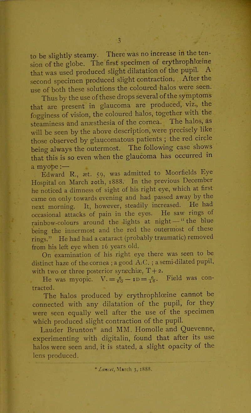 sion of the globe. The first specimen of erythrophloeine that was used produced slight dilatation of the pupil. A second specimen produced slight contraction. After the use of both these solutions the coloured halos were seen. Thus by the use of these drops several of the symptoms that are present in glaucoma are produced, viz., the fogginess of vision, the coloured halos, together with the steaminess and anaesthesia of the cornea. The halos, as will be seen by the above description, were precisely like those observed by glaucomatous patients ; the red circle being always the outermost. The following case sho\ys that this is so even when the glaucoma has occurred in a myope:— Edward R., set. 59, was admitted to Moorfields Eye Hospital on March 20th, 1888. In the previous December he noticed a dimness of sight of his right eye, which at first came on only towards evening and had passed away by the next morning. It, however, steadily increased. He had occasional attacks of pain in the eyes. He saw rings of rainbow-colours around the lights at night —the blue being the innermost and the red the outermost of these rings. He had had a cataract (probably traumatic) removed from his left eye when 16 years old. On examination of his right eye there was seen to be distinct haze of the cornea ; a good A-.C. ; a semi-dilated pupil, with two or three posterior synechiae, T + 2. He was myopic. Y. = ^-id = ^. Field was con- tracted. The halos produced by erythrophloeine cannot be connected with any dilatation of the pupil, for they were seen equally well after the use of the specimen which produced slight contraction of the pupil. Lauder Brunton* and MM. Homolle and Quevenne, experimenting with digitalin, found that after its use halos were seen and, it is stated, a slight opacity of the lens produced. • Lanut, M»rch 3, 1888.