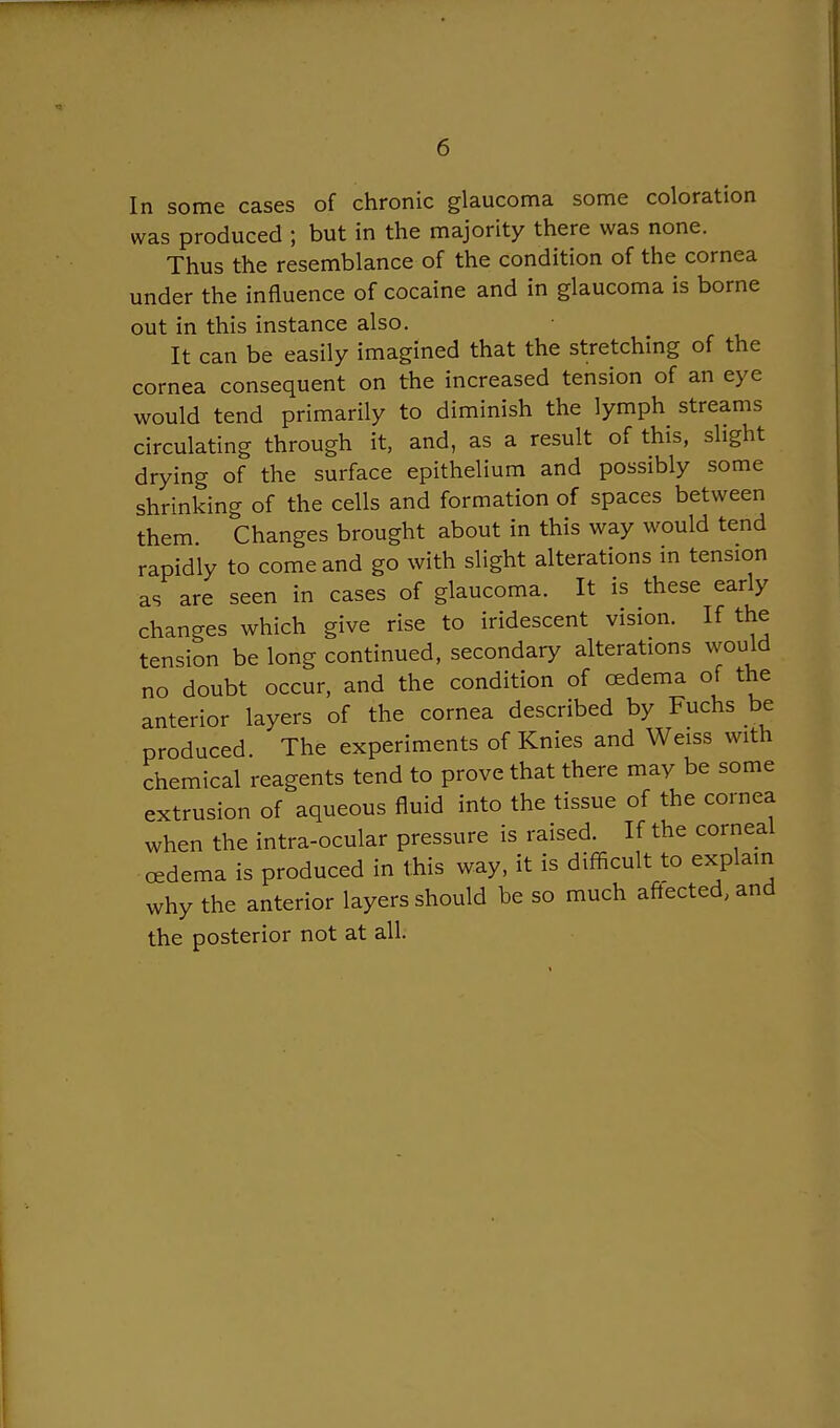In some cases of chronic glaucoma some coloration was produced ; but in the majority there was none. Thus the resemblance of the condition of the cornea under the influence of cocaine and in glaucoma is borne out in this instance also. It can be easily imagined that the stretching of the cornea consequent on the increased tension of an eye would tend primarily to diminish the lymph streams circulating through it, and, as a result of this, slight drying of the surface epithelium and possibly some shrinking of the cells and formation of spaces between them Changes brought about in this way would tend rapidly to come and go with slight alterations in tension as are seen in cases of glaucoma. It is these early changes which give rise to iridescent vision. If the tension be long continued, secondary alterations would no doubt occur, and the condition of cedema of the anterior layers of the cornea described by Fuchs be produced. The experiments of Knies and Weiss with chemical reagents tend to prove that there may be some extrusion of aqueous fluid into the tissue of the cornea when the intra-ocular pressure is raised. If the corneal cedema is produced in this way, it is difficult to explain why the anterior layers should be so much aftected, and the posterior not at all.