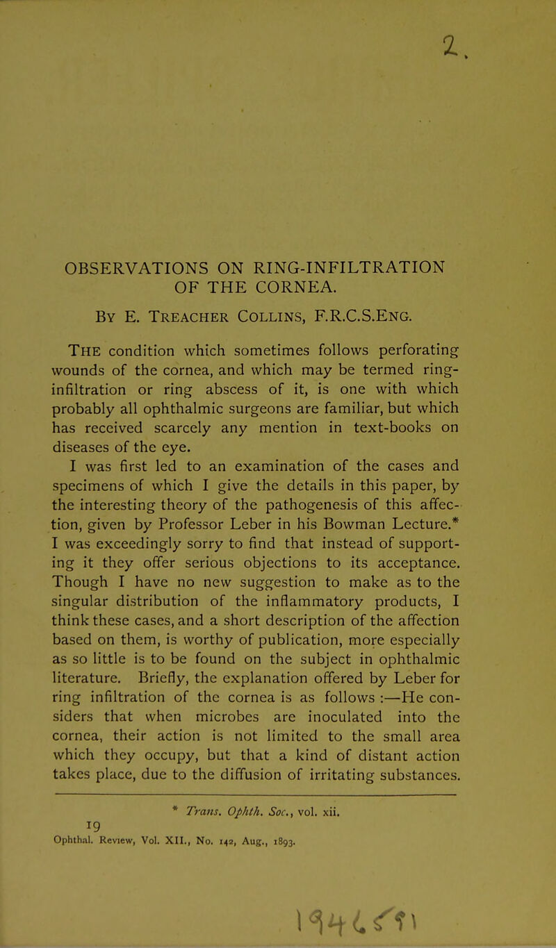 OBSERVATIONS ON RING-INFILTRATION OF THE CORNEA. By E. Treacher Collins, F.R.C.S.Eng. The condition which sometimes follows perforating wounds of the cornea, and which may be termed ring- infiltration or ring abscess of it, is one with which probably all ophthalmic surgeons are familiar, but which has received scarcely any mention in text-books on diseases of the eye. I was first led to an examination of the cases and specimens of which I give the details in this paper, by the interesting theory of the pathogenesis of this affec- tion, given by Professor Leber in his Bowman Lecture.* I was exceedingly sorry to find that instead of support- ing it they offer serious objections to its acceptance. Though I have no new suggestion to make as to the singular distribution of the inflammatory products, I think these cases, and a short description of the affection based on them, is worthy of publication, more especially as so little is to be found on the subject in ophthalmic literature. Briefly, the explanation offered by Leber for ring infiltration of the cornea is as follows :—He con- siders that when microbes are inoculated into the cornea, their action is not limited to the small area which they occupy, but that a kind of distant action takes place, due to the diffusion of irritating substances. * Trans. Ophth. Soc, vol. xii. Ophth.il. Review, Vol. XII., No. 142, Aug., 1893.