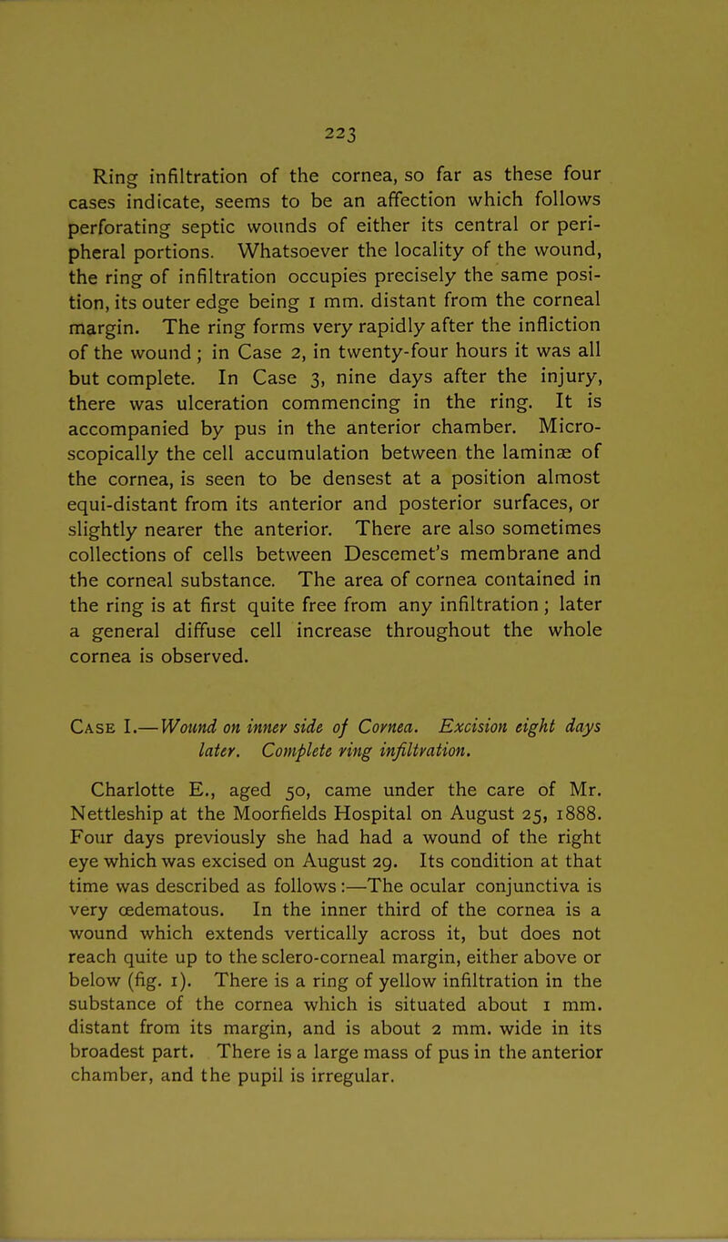 Ring infiltration of the cornea, so far as these four cases indicate, seems to be an affection which follows perforating septic wounds of either its central or peri- pheral portions. Whatsoever the locality of the wound, the ring of infiltration occupies precisely the same posi- tion, its outer edge being I mm. distant from the corneal margin. The ring forms very rapidly after the infliction of the wound; in Case 2, in twenty-four hours it was all but complete. In Case 3, nine days after the injury, there was ulceration commencing in the ring. It is accompanied by pus in the anterior chamber. Micro- scopically the cell accumulation between the laminae of the cornea, is seen to be densest at a position almost equi-distant from its anterior and posterior surfaces, or slightly nearer the anterior. There are also sometimes collections of cells between Descemet's membrane and the corneal substance. The area of cornea contained in the ring is at first quite free from any infiltration; later a general diffuse cell increase throughout the whole cornea is observed. Case I.—Wound on inner side of Cornea. Excision eight days later. Complete ring infiltration. Charlotte E., aged 50, came under the care of Mr. Nettleship at the Moorfields Hospital on August 25, 1888. Four days previously she had had a wound of the right eye which was excised on August 29. Its condition at that time was described as follows:—The ocular conjunctiva is very cedematous. In the inner third of the cornea is a wound which extends vertically across it, but does not reach quite up to the sclero-corneal margin, either above or below (fig. 1). There is a ring of yellow infiltration in the substance of the cornea which is situated about 1 mm. distant from its margin, and is about 2 mm. wide in its broadest part. There is a large mass of pus in the anterior chamber, and the pupil is irregular.