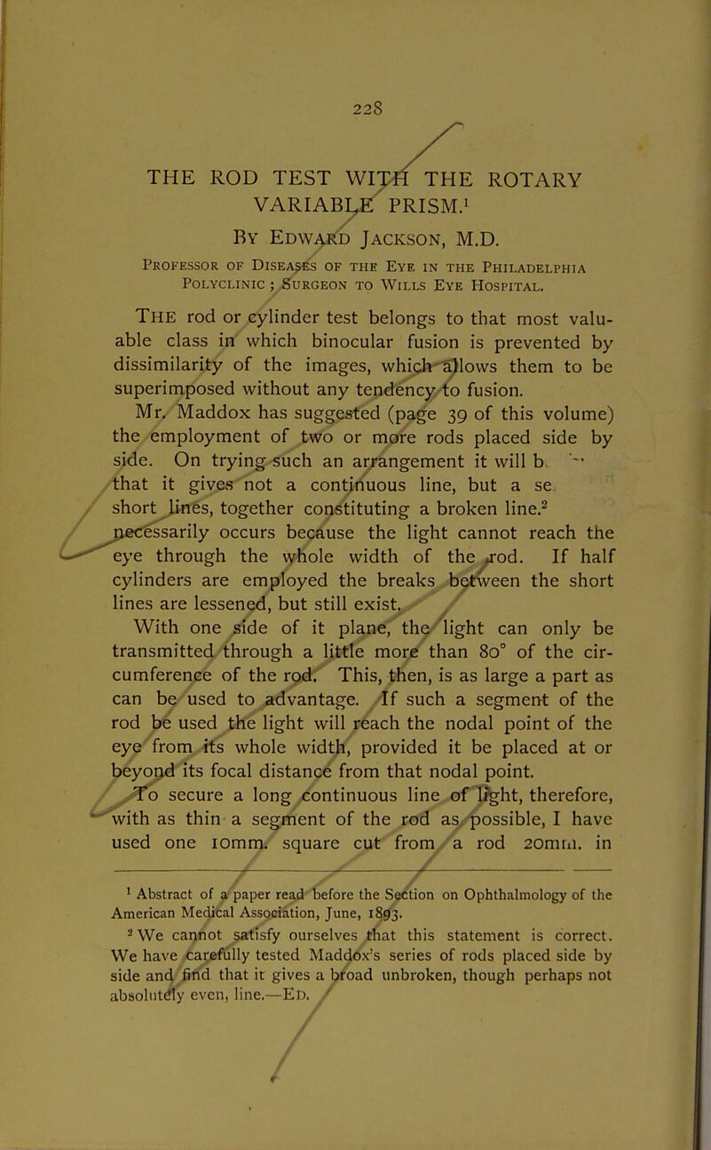 THE ROD TEST WITH THE ROTARY VARIABL^E PRISM.1 By Edward Jackson, M.D. Professor of Diseases of the Eye in the Philadelphia Polyclinic ; Surgeon to Wills Eye Hospital. The rod or cylinder test belongs to that most valu- able class in which binocular fusion is prevented by dissimilarity of the images, which allows them to be superimposed without any tendency to fusion. Mr. Maddox has suggested (page 39 of this volume) the employment of two or more rods placed side by side. On trying such an arrangement it will b. '-' that it gives not a continuous line, but a se short lines, together constituting a broken line.2 necessarily occurs because the light cannot reach the C*'eye through the whole width of the ,»rod. If half cylinders are employed the breaks between the short lines are lessened, but still exist^^/ With one side of it plane, the light can only be transmitted through a little more than 8o° of the cir- cumference of the rod. This, then, is as large a part as can be used to advantage. If such a segment of the rod be used the light will reach the nodal point of the eye from its whole width, provided it be placed at or beyond its focal distance from that nodal point. /^To secure a long continuous line of light, therefore, 'with as thin a segment of the rod as possible, I have used one 10mm. square cut from a rod 20mm. in / H ~ZS / 1 Abstract of a paper read before the Section on Ophthalmology of the American Medical Association, June, 1893. 2 We cannot satisfy ourselves that this statement is correct. We have carefully tested Maddox's series of rods placed side by side and find that it gives a broad unbroken, though perhaps not absolutely even, line.—Ed. /