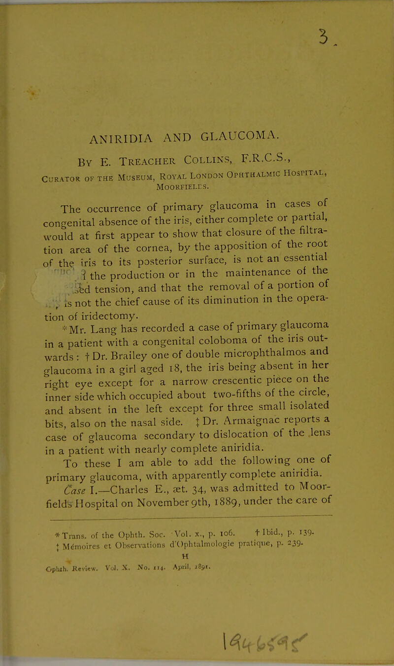 ANIRIDIA AND GLAUCOMA. By E. Treacher Collins, F.R.C.S., Curator of the Museum, Royal London Ophthalmic Hospital, moorfieles. The occurrence of primary glaucoma in cases of congenital absence of the iris, either complete or partial, would at first appear to show that closure of the filtra- tion area of the cornea, by the apposition of the root of the iris to its posterior surface, is not an essential 1 the production or in the maintenance of the Id tension, and that the removal of a portion of ; Is not the chief cause of its diminution in the opera- tion of iridectomy. *Mr. Lang has recorded a case of primary glaucoma in a patient with a congenital coloboma of the iris out- wards : t Dr. Brailey one of double microphthalmos and glaucoma in a girl aged 18, the iris being absent in her right eye except for a narrow crescentic piece on the inner side which occupied about two-fifths of the circle, and absent in the left except for three small isolated bits, also on the nasal side. \ Dr. Armaignac reports a case of glaucoma secondary to dislocation of the lens in a patient with nearly complete aniridia. To these I am able to add the following one of primary glaucoma, with apparently complete aniridia. Case I.—Charles E., aet. 34, was admitted to Moor- field*-Hospital on November 9th, 1889, under the care of * Trans, of the Ophth. Soc. Vol. x., p. 106. t Ibid., p. 139- ♦ MeWires et Observations d'Ophtalmologie pratique, p. 239. H