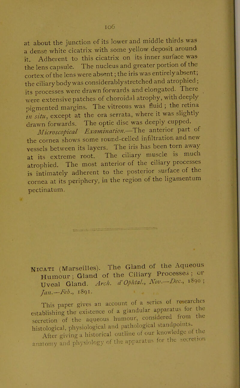 io6 at about the junction of its lower and middle thirds was a dense white cicatrix with some yellow deposit around it. Adherent to this cicatrix on its inner surface was the lens capsule. The nucleus and greater portion of the cortex of the lens were absent; the iris was entirely absent; the ciliary body was considerably stretched and atrophied; its processes were drawn forwards and elongated. There were extensive patches of choroidal atrophy, with deeply pigmented margins. The vitreous was fluid ; the retina in situ, except at the ora serrata, where it was slightly drawn forwards. The optic disc was deeply cupped. Microscopical Examination.—-The anterior part of the cornea shows some round-celled infiltration and new vessels between its layers. The iris has been torn away at its extreme root. The ciliary muscle is much atrophied. The most anterior of the ciliary processes is intimately adherent to the posterior surface of the cornea at its periphery, in the region of the ligamentum pectinatum. Nicati (Marseilles). The Gland of the Aqueous Humour; Gland of the Ciliary Processes ; or Uveal Gland. Arch. d'Ophtal, Nov.—Dec, 1890 ; Jan.—Feb., i8gi. This paper gives an account of a series of researches establishing the existence of a glandular apparatus for the secretion of the aaueous humour, considered from the histological, physiological and pathological standpoints. After giving a historical outline of our knowledge of the anat omy and physiology of the apparatus for the secretion
