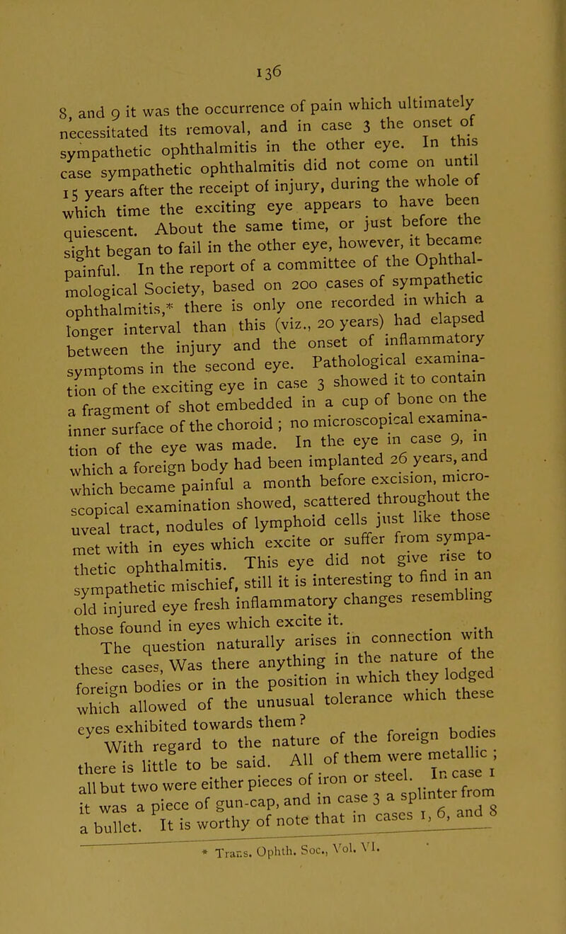 8 and 9 it was the occurrence of pain which ultimately necessitated its removal, and in case 3 the onset of sympathetic ophthalmitis in the other eye. In this case sympathetic ophthalmitis did not come on until 15 years after the receipt of injury, during the whole of which time the exciting eye appears to have been quiescent. About the same time, or just before the sight began to fail in the other eye, however, 1.became pfinful. In the report of a committee of the Ophtha mological Society, based on 200 cases ^ sympathetic ophthalmitis,* there is only one recorded in which a Snger interval than this (viz., 20 years) had elapsed between the injury and the onset oMnflammatory symptoms in the second eye. Pathological examma- Lof the exciting eye in case 3 ^^^^ a fragment of shot embedded in a cup of bone on the inner surface of the choroid ; no microscopical examina- tion of the eye was made. In the eye in case 9, m ZcY a foreign body had been implanted 26 years, and wh ch became painful a month before excision micro- rCoPical examination showed, scattered throughout the uvea' tract, nodules of lymphoid cells just like those et with in eyes which excite or suffer from sympa- Static ophthalmitis. This eye did not give nse to sympathetic mischief, still it is interesting to find in an old injured eye fresh inflammatory changes resembling those found in eyes which excite it. The question naturally arises in connect,onMrtk these eases Was there anything in the nature of the fo e,V bo eS or to the position in which they lodged whlh allowed of the unusual toleranee wh.eh these eyes exhibited towards them? With regard to the nature of the loreign thesis little to be said. All of them were metalc all hut two were either pieces of ,on.« it was a piece of gun-cap, and in case 3 * F a bullet. It is worthyofjio^ * Trans. Ophth. Soc, Vol. VI.