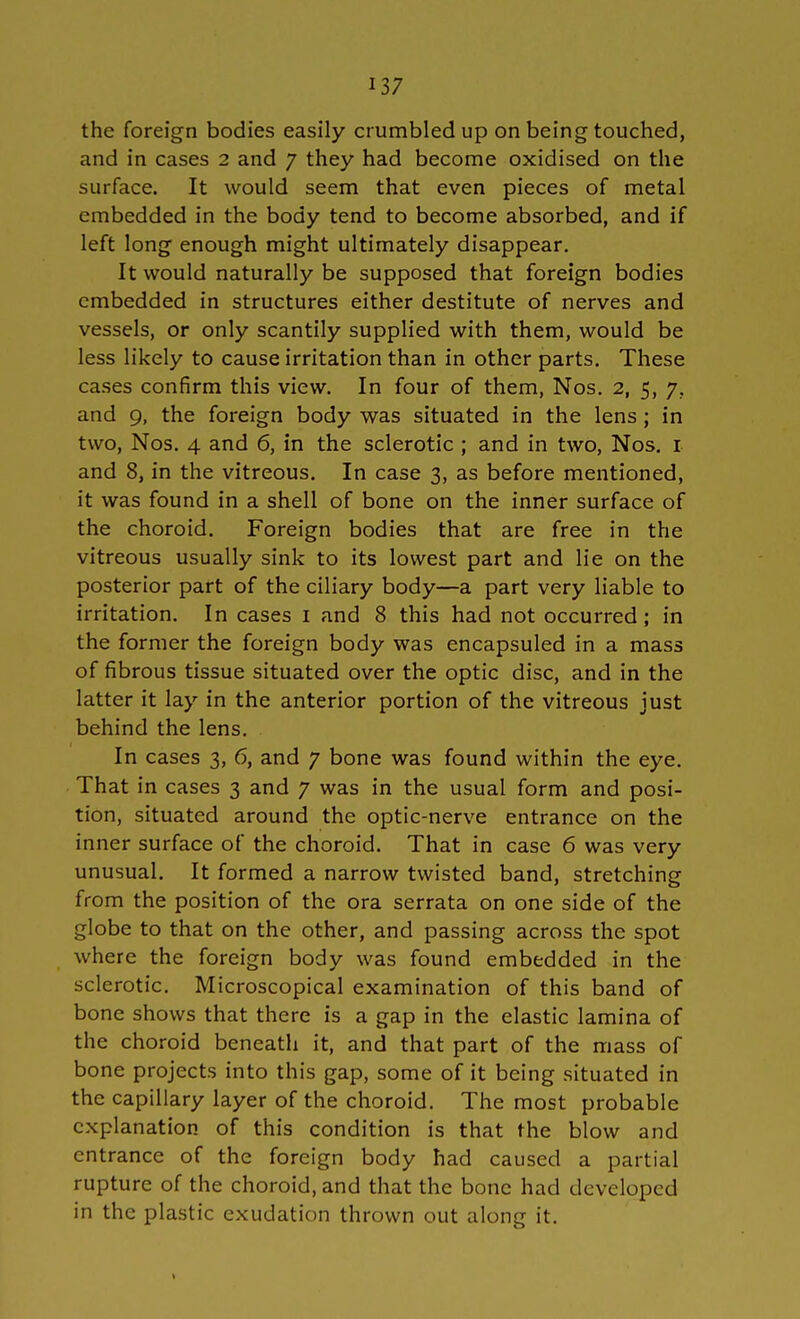 the foreign bodies easily crumbled up on being touched, and in cases 2 and 7 they had become oxidised on the surface. It would seem that even pieces of metal embedded in the body tend to become absorbed, and if left long enough might ultimately disappear. It would naturally be supposed that foreign bodies embedded in structures either destitute of nerves and vessels, or only scantily supplied with them, would be less likely to cause irritation than in other parts. These cases confirm this view. In four of them, Nos. 2, 5, 7. and 9, the foreign body was situated in the lens; in two, Nos. 4 and 6, in the sclerotic; and in two, Nos. 1 and 8, in the vitreous. In case 3, as before mentioned, it was found in a shell of bone on the inner surface of the choroid. Foreign bodies that are free in the vitreous usually sink to its lowest part and lie on the posterior part of the ciliary body—a part very liable to irritation. In cases I and 8 this had not occurred; in the former the foreign body was encapsuled in a mass of fibrous tissue situated over the optic disc, and in the latter it lay in the anterior portion of the vitreous just behind the lens. In cases 3, 6, and 7 bone was found within the eye. That in cases 3 and 7 was in the usual form and posi- tion, situated around the optic-nerve entrance on the inner surface of the choroid. That in case 6 was very unusual. It formed a narrow twisted band, stretching from the position of the ora serrata on one side of the globe to that on the other, and passing across the spot where the foreign body was found embedded in the sclerotic. Microscopical examination of this band of bone shows that there is a gap in the elastic lamina of the choroid beneath it, and that part of the mass of bone projects into this gap, some of it being situated in the capillary layer of the choroid. The most probable explanation of this condition is that the blow and entrance of the foreign body had caused a partial rupture of the choroid, and that the bone had developed in the plastic exudation thrown out along it.