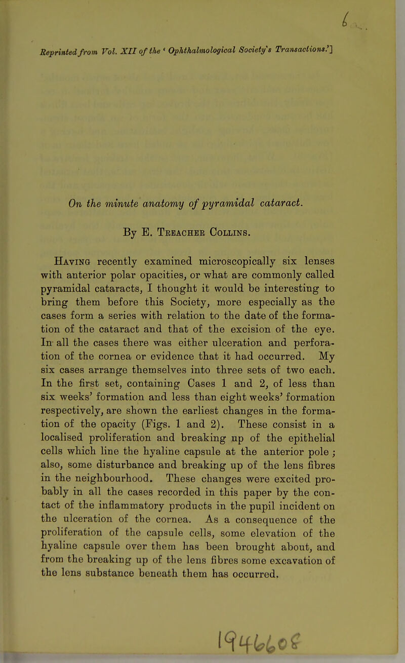 Reprinted from Vol. XII of the ' Ophthalmological Society s Transactions .'l On the minute anatomy of pyramidal cataract. By E. Teeachee Collins. Having recently examined microscopically six lenses with anterior polar opacities, or what are commonly called pyramidal cataracts, I thought it would be interesting to bring them before this Society, more especially as the cases form a series with relation to the date of the forma- tion of the cataract and that of the excision of the eye. In all the cases there was either ulceration and perfora- tion of the cornea or evidence that it had occurred. My six cases arrange themselves into three sets of two each. In the jfirst set, containing Cases 1 and 2, of less than six weeks' formation and less than eight weeks' formation respectively, are shown the earliest changes in the forma- tion of the opacity (Figs. 1 and 2). These consist in a localised proliferation and breaking up of the epithelial cells which line the hyaline capsule at the anterior pole ; also, some disturbance and breaking up of the lens fibres in the neighbourhood. These changes were excited pro- bably in all the cases recorded in this paper by the con- tact of the inflammatory products in the pupil incident on the ulceration of the cornea. As a consequence of the proliferation of the capsule cells, some elevation of the hyaline capsule over them has been brought about, and from the breaking up of the lens fibres some excavation of the lens substance beneath them has occurred.