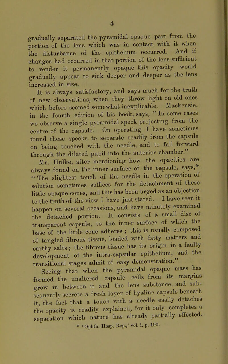 gradually separated the pyramidal opaque part from tlie portion of the lens which was in contact with it when the disturbance of the epithelium occurred. And if changes had occurred in that portion of the lens sufficient to render it permanently opaque this opacity would gradually appear to sink deeper and deeper as the lens increased in size. It is always satisfactory, and says much for the truth of new observations, when they throw light on old ones which before seemed somewhat inexplicable. Mackenzie, in the fourth edition of his book, says,  In some cases we observe a single pyramidal speck projecting from the centre of the capsule. On operating I have sometimes found these specks to separate readily from the capsule on being touched with the needle, and fco fall forward through the dilated pupil into the anterior chamber. Mr. Hulke, after mentioning how the opacities are always found on the inner surface of the capsule, says,^  The slightest touch of the needle in the operation of solution sometimes suffices for the detachment of these little opaque cones, and this has been urged as an objection to the truth of the view I have just stated. I have seen it happen on several occasions, and have minutely examined the detached portion. It consists of a small disc of transparent capsule, to the inner surface of which the base of the little cone adheres ; this is usually composed of tangled fibrous tissue, loaded with fatty matters and earthy salts ; the fibrous tissue has its origin in a faulty development of the intra-capsular epithelium, ^ and the transitional stages admit of easy demonstration. Seeing that when the pyramidal opaque mass has formed the unaltered capsule cells from its margins grow in between it and the lens substance, and sub- sequently secrete a fresh layer of hyaline capsule beneath it the fact that a touch with a needle easily detaches the opacity is readily explained, for it only completes a separation which nature has already partially effected. * ' Oplith. Hosp. Bep.,' vol. i, p. 190.