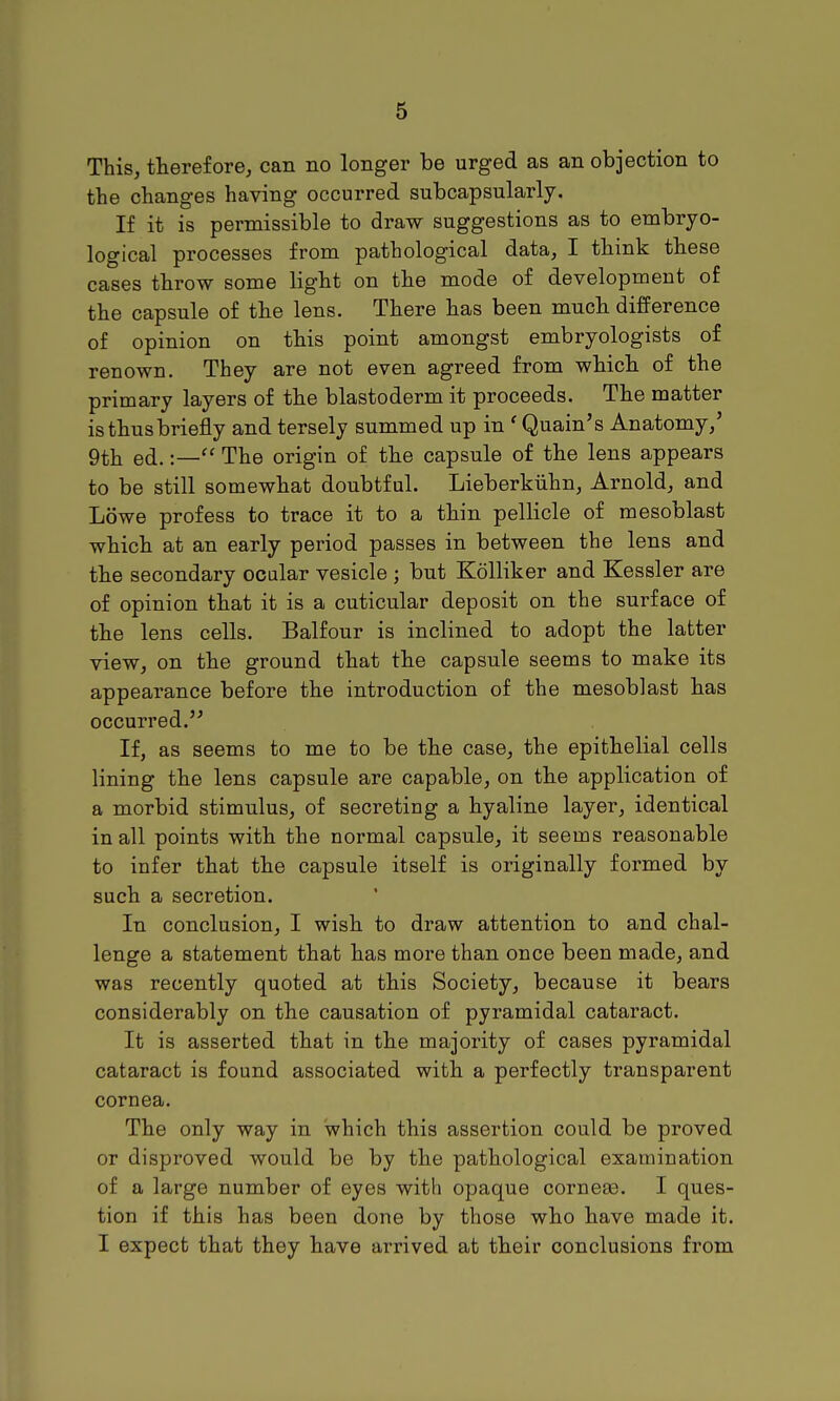 This, therefore, can no longer be urged as an objection to the changes having occurred subcapsularly. If it is permissible to draw suggestions as to embryo- logical processes from pathological data, I think these cases throw some light on the mode of development of the capsule of the lens. There has been much difference of opinion on this point amongst embryologists of renown. They are not even agreed from which of the primary layers of the blastoderm it proceeds. The matter is thus briefly and tersely summed up in ' Quain's Anatomy,' 9th ed.The origin of the capsule of the lens appears to be still somewhat doubtful. Lieberkiihn, Arnold, and Lowe profess to trace it to a thin pellicle of mesoblast which at an early period passes in between the lens and the secondary ocalar vesicle ; but Kolliker and Kessler are of opinion that it is a cuticular deposit on the surface of the lens cells. Balfour is inclined to adopt the latter view, on the ground that the capsule seems to make its appearance before the introduction of the mesoblast has occurred. If, as seems to me to be the case, the epithelial cells lining the lens capsule are capable, on the application of a morbid stimulus, of secreting a hyaline layer, identical in all points with the normal capsule, it seems reasonable to infer that the capsule itself is originally formed by such a secretion. In conclusion, I wish to draw attention to and chal- lenge a statement that has more than once been made, and was recently quoted at this Society, because it bears considerably on the causation of pyramidal cataract. It is asserted that in the majority of cases pyramidal cataract is found associated with a perfectly transparent cornea. The only way in which this assertion could be proved or disproved would be by the pathological examination of a large number of eyes with opaque cornese. I ques- tion if this has been done by those who have made it. I expect that they have arrived at their conclusions from