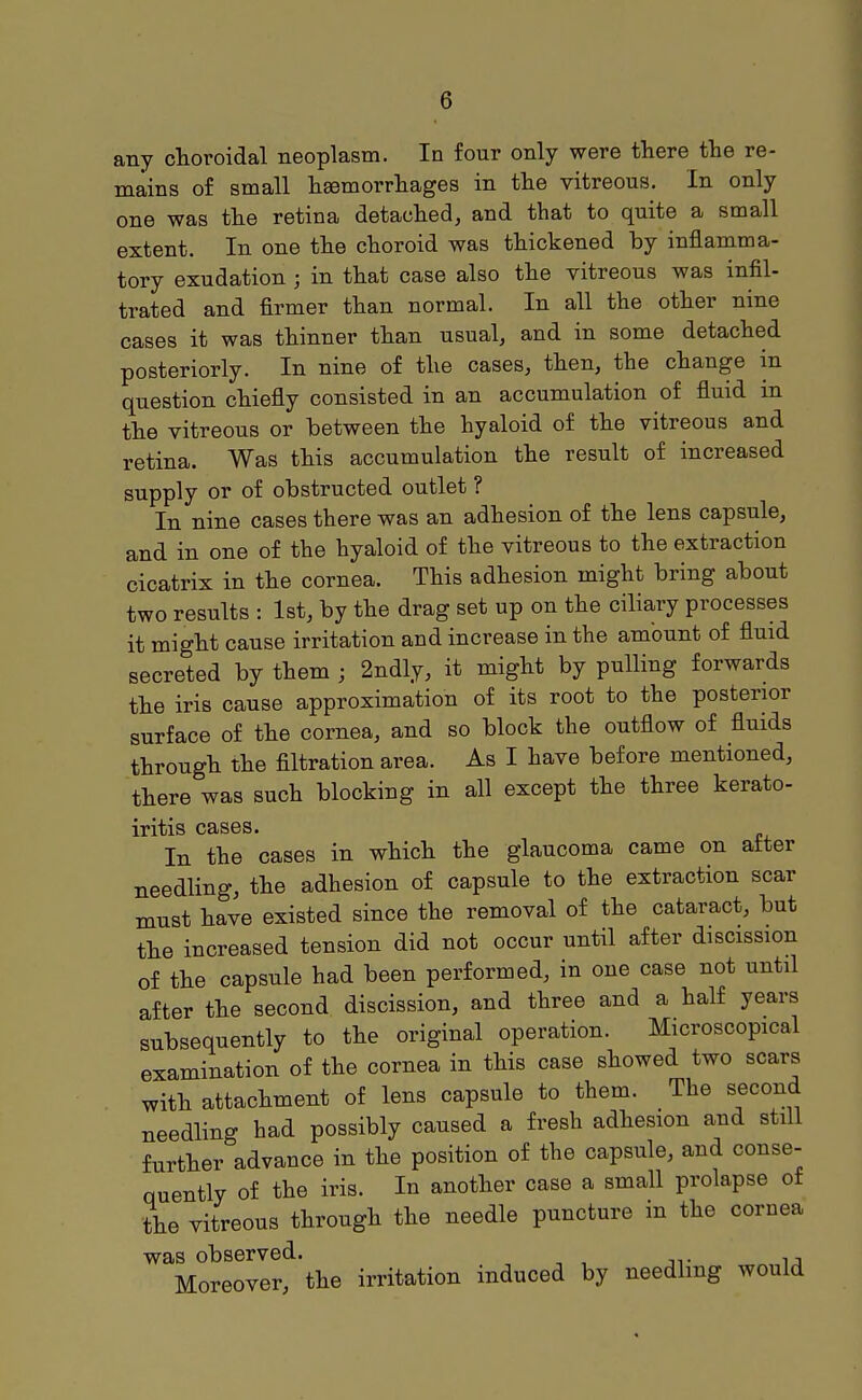 any choroidal neoplasm. In four only were there the re- mains of small haemorrhages in the vitreous. In only one was the retina detached, and that to quite a small extent. In one the choroid was thickened by inflamma- tory exudation ; in that case also the vitreous was infil- trated and firmer than normal. In all the other nine cases it was thinner than usual, and in some detached posteriorly. In nine of the cases, then, the change in question chiefly consisted in an accumulation of fluid m the vitreous or between the hyaloid of the vitreous and retina. Was this accumulation the result of increased supply or of obstructed outlet ? In nine cases there was an adhesion of the lens capsule, and in one of the hyaloid of the vitreous to the extraction cicatrix in the cornea. This adhesion might bring about two results : 1st, by the drag set up on the ciliary processes it might cause irritation and increase in the amount of fluid secreted by them ; 2ndly, it might by pulling forwards the iris cause approximation of its root to the posterior surface of the cornea, and so block the outflow of fluids through the filtration area. As I have before mentioned, there was such blocking in all except the three kerato- iritis cases. In the cases in which the glaucoma came on after needling, the adhesion of capsule to the extraction scar must have existed since the removal of the cataract, but the increased tension did not occur until after discission of the capsule had been performed, in one case not until after the second discission, and three and a half years subsequently to the original operation. Microscopical examination of the cornea in this case showed two scars with attachment of lens capsule to them. The second needling had possibly caused a fresh adhesion and still further advance in the position of the capsule, and conse- quently of the iris. In another case a small prolapse of the vitreous through the needle puncture in the cornea was observed. Moreover, the irritation induced by needling would