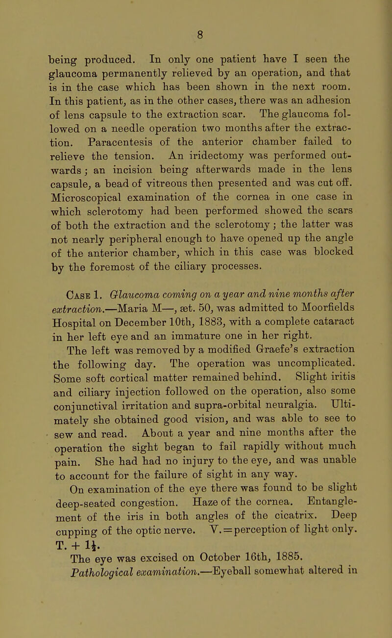 being produced. In only one patient have I seen the glaucoma permanently relieved by an operation, and that is in the case whicb has been shown in the next room. In this patient, as in the other cases, there was an adhesion of lens capsule to the extraction scar. The glaucoma fol- lowed on a needle operation two months after the extrac- tion. Paracentesis of the anterior chamber failed to relieve the tension. An iridectomy was performed out- wards ; an incision being afterwards made in the lens capsule, a bead of vitreous then presented and was cut off. Microscopical examination of the cornea in one case in which sclerotomy had been performed showed the scars of both the extraction and the sclerotomy; the latter was not nearly peripheral enough to have opened up the angle of the anterior chamber, which in this case was blocked by the foremost of the ciliary processes. Case 1. Glaucoma coming on a year and nine months after extraction.—Maria M—, set. 50, was admitted to Moorfields Hospital on December 10th, 1883, with a complete cataract in her left eye and an immature one in her right. The left was removed by a modified Grraefe's extraction the following day. The operation was uncomplicated. Some soft cortical matter remained behind. Slight iritis and ciliary injection followed on the operation, also some conjunctival irritation and supra-orbital neuralgia. Ulti- mately she obtained good vision, and was able to see to sew and read. A-bout a year and nine months after the operation the sight began to fail rapidly without much pain. She had had no injury to the eye, and was unable to account for the failure of sight in any way. On examination of the eye there was found to be slight deep-seated congestion. Haze of the cornea. Entangle- ment of the iris in both angles of the cicatrix. Deep cupping of the optic nerve. V. = perception of light only. T. + li. The eye was excised on October 16th, 1885. Pathological examination.—Eyeball somewhat altered in