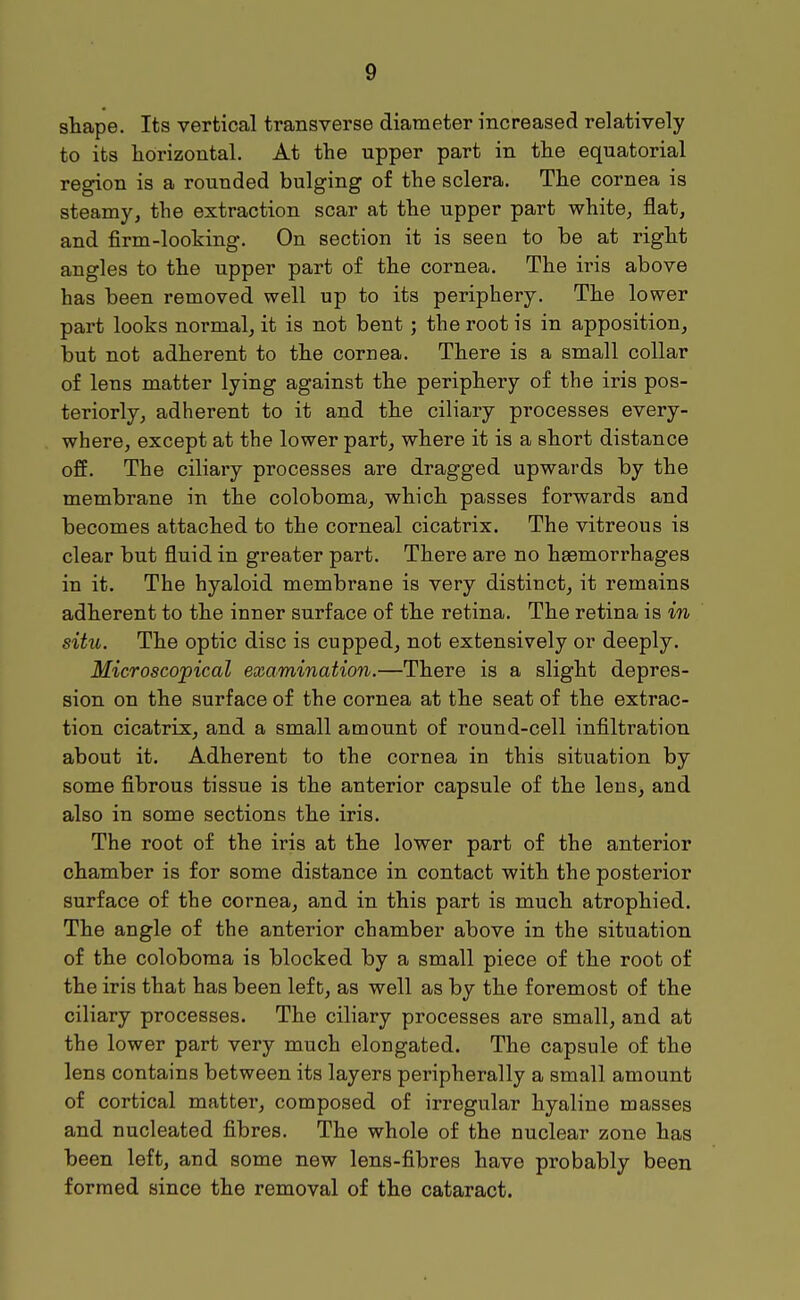 shape. Its vertical transverse diameter increased relatively to its horizontal. At the upper part in the equatorial region is a rounded bulging of the sclera. The cornea is steamy, the extraction scar at the upper part white, flat, and firm-looking. On section it is seen to be at right angles to the upper part of the cornea. The iris above has been removed well up to its periphery. The lower part looks normal, it is not bent; the root is in apposition, but not adherent to the cornea. There is a small collar of lens matter lying against the periphery of the iris pos- teriorly, adherent to it and the ciliary processes every- where, except at the lower part, where it is a short distance off. The ciliary processes are dragged upwards by the membrane in the coloboma, which passes forwards and becomes attached to the corneal cicatrix. The vitreous is clear but fluid in greater part. There are no haemorrhages in it. The hyaloid membrane is very distinct, it remains adherent to the inner surface of the retina. The retina is in situ. The optic disc is cupped, not extensively or deeply. Microscopical examination.—There is a slight depres- sion on the surface of the cornea at the seat of the extrac- tion cicatrix, and a small amount of round-cell infiltration about it. Adherent to the cornea in this situation by some fibrous tissue is the anterior capsule of the lens, and also in some sections the iris. The root of the iris at the lower part of the anterior chamber is for some distance in contact with the posterior surface of the cornea, and in this part is much atrophied. The angle of the anterior chamber above in the situation of the coloboma is blocked by a small piece of the root of the iris that has been left, as well as by the foremost of the ciliary processes. The ciliary processes are small, and at the lower part very much elongated. The capsule of the lens contains between its layers peripherally a small amount of cortical matter, composed of irregular hyaline masses and nucleated fibres. The whole of the nuclear zone has been left, and some new lens-fibres have probably been formed since the removal of the cataract.