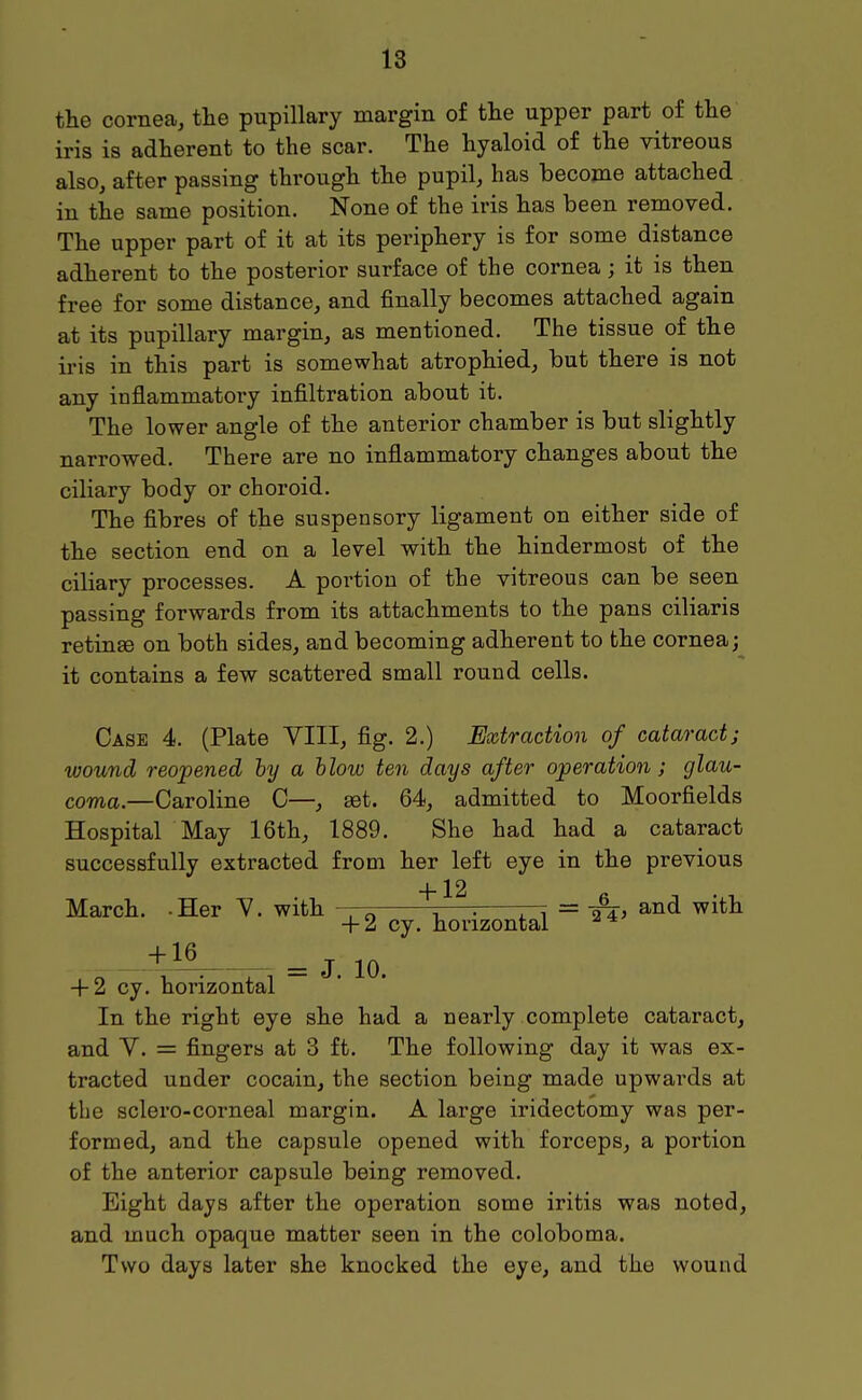 the cornea, tte pupillary margin of the upper part of the iris is adherent to the scar. The hyaloid of the vitreous also, after passing through the pupil, has become attached in the same position. None of the iris has been removed. The upper part of it at its periphery is for some distance adherent to the posterior surface of the cornea; it is then free for some distance, and finally becomes attached again at its pupillary margin, as mentioned. The tissue of the iris in this part is somewhat atrophied, but there is not any inflammatory infiltration about it. The lower angle of the anterior chamber is but slightly narrowed. There are no inflammatory changes about the ciliary body or choroid. The fibres of the suspensory ligament on either side of the section end on a level with the hindermost of the ciliary processes. A portion of the vitreous can be seen passing forwards from its attachments to the pans ciliaris retinae on both sides, and becoming adherent to the cornea; it contains a few scattered small round cells. Case 4. (Plate VIII, fig. 2.) Extraction of cataract; wound reopened by a hlow ten days after operation; glau- coma.—Caroline C—, set. 64, admitted to Moorfields Hospital May 16th, 1889. She had had a cataract successfully extracted from her left eye in the previous +12 March. -Her Y. with r—^ ri = ^^^^ + 2 cy. horizontal + 2 cy. horizontal In the right eye she had a nearly complete cataract, and y. = fingers at 3 ft. The following day it was ex- tracted under cocain, the section being made upwards at the sclero-coi-neal margin. A large iridectomy was per- formed, and the capsule opened with forceps, a portion of the anterior capsule being removed. Eight days after the operation some iritis was noted, and much opaque matter seen in the coloboma. Two days later she knocked the eye, and the wound