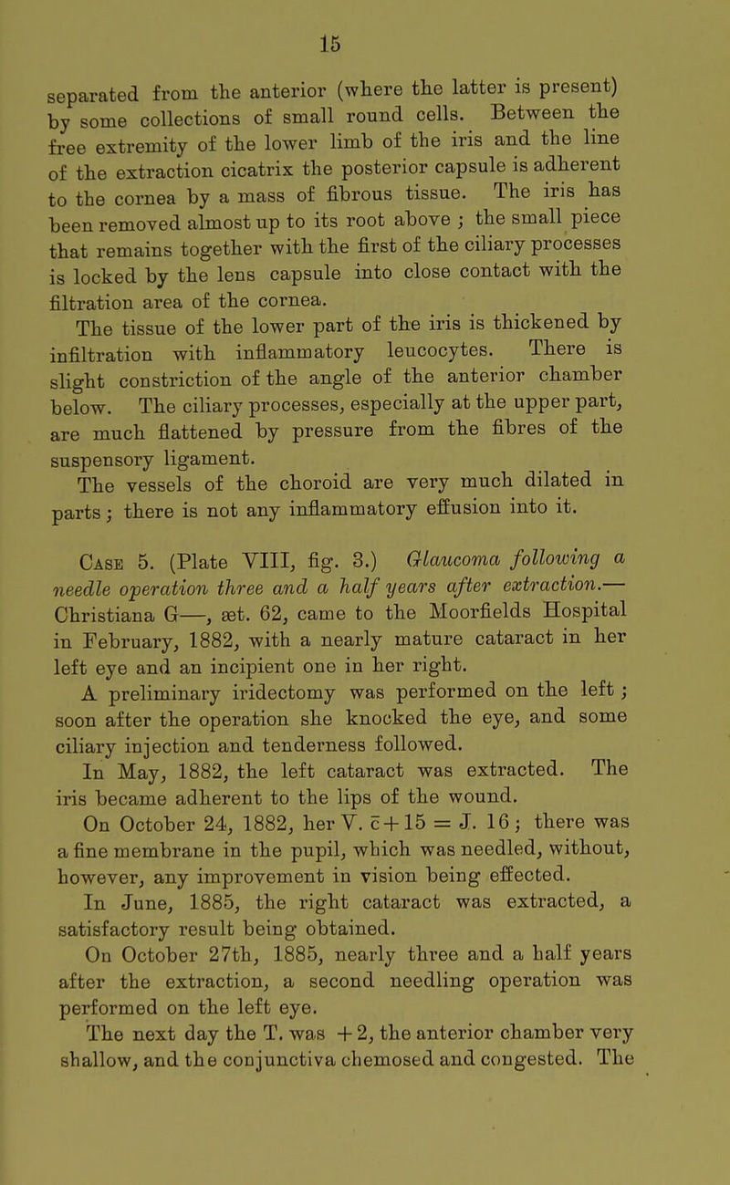 separated from the anterior (where the latter is present) by some collections of small round cells. Between the free extremity of the lower limb of the iris and the line of the extraction cicatrix the posterior capsule is adherent to the cornea by a mass of fibrous tissue. The iris has been removed almost up to its root above ; the small piece that remains together with the first of the ciliary processes is locked by the lens capsule into close contact with the filtration area of the cornea. The tissue of the lower part of the iris is thickened by infiltration with inflammatory leucocytes. There is slight constriction of the angle of the anterior chamber below. The ciliary processes, especially at the upper part, are much flattened by pressure from the fibres of the suspensory ligament. The vessels of the choroid are very much dilated in parts; there is not any inflammatory effusion into it. Case 5. (Plate YIII, fig. 3.) Glaucoma following a needle operation three and a half years after extraction.— Christiana G—, set. 62, came to the Moorfields Hospital in February, 1882, with a nearly mature cataract in her left eye and an incipient one in her right. A preliminary iridectomy was performed on the left; soon after the operation she knocked the eye, and some ciliary injection and tenderness followed. In May, 1882, the left cataract was extracted. The iris became adherent to the lips of the wound. On October 24, 1882, her V. c+15 = J. 16; there was a fine membrane in the pupil, which was needled, without, however, any improvement in vision being effected. In June, 1885, the right cataract was extracted, a satisfactory result being obtained. On October 27th, 1885, nearly three and a half years after the extraction, a second needling operation was performed on the left eye. The next day the T. was + 2, the anterior chamber very shallow, and the conjunctiva chemosed and congested. The