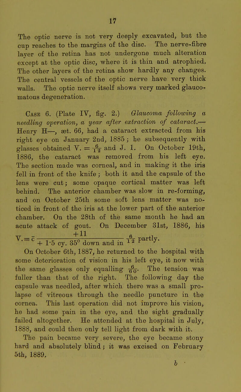 1^ The optic nerve is not very deeply excavated, but the cup reaches to the margins of the disc. The nerve-fibre layer of the retina has not undergone much alteration except at the optic disc, where it is thin and atrophied. The other layers of the retina show hardly any changes. The central vessels of the optic nerve have very thick walls. The optic nerve itself shows very marked glauco- matous degeneration. Case 6. (Plate IV, fig. 2.) Glaucoma following a needling operation, a year after extraction of cataract.— Henry H—, set, 66, had a cataract extracted from his right eye on January 2nd, 1885 ; he subsequently with glasses obtained Y. =and J. 1. On October 19th, 1886, the cataract was removed from his left eye. The section made was corneal, and in making it the iris fell in front of the knife; both it and the capsule of the lens were cut; some opaque cortical matter was left behind. The anterior chamber was slow in re-forming, and on October 25th some soft lens matter was no- ticed in front of the iris at the lower part of the anterior chamber. On the 28th of the same month he had an acute attack of gout. On December 31st, 1886, his ^- = ^ + 1-5 cy. 35° down and in * P^*^^' On October 6th, 1887, he returned to the hospital with some deterioration of vision in his left eye, it now with the same glasses only equalling The tension was fuller than that of the right. The following day the capsule was needled, after which there was a small pro- lapse of vitreous through the needle puncture in the cornea. This last operation did not improve his vision, he had some pain in the eye, and the sight gradually failed altogether. He attended at the hospital in July, 1888, and could then only tell light from dark with it. The pain became very. severe, the eye became stony hard and absolutely blind; it was excised on February 5th, 1889. h ■
