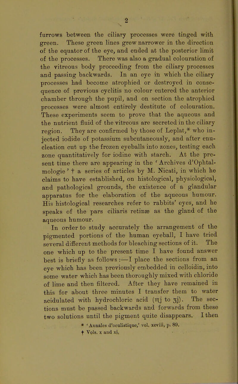 furrows between the ciliary processes were tinged with green. These green lines grew narrower in the direction of the equator of the eye, and ended at the posterior limit of the processes. There was also a gradual colouration of the vitreous body proceeding from the ciliary processes and passing backwards. In an eye in which the ciliary processes had become atrophied or destroyed in conse- quence of previous cyclitis no colour entered the anterior chamber through the pupil, and on section the atrophied processes were almost entirely destitute of colouration. These experiments seem to prove that the aqueous and the nutrient fluid of the vitreous are secreted in the ciliary region. They are confirmed by those of Leplat,* who in- jected iodide of potassium subcutaneously, and after enu- cleation cut up the frozen eyeballs into zones, testing each zone quantitatively for iodine with starch. At the pre- sent time there are appearing in the ' Archives d'Ophtal- mologie ' t a series of articles by M. Nicati, in which he claims to have established, on histological, physiological, and pathological grounds, the existence of a glandular apparatus for the elaboration of the aqueous humour. His histological researches refer to rabbits' eyes, and he speaks of the pars ciliaris retinse as the gland of the aqueous humour. In order to study accurately the arrangement of the pigmented portions of the human eyeball, I have tried several different methods for bleaching sections of it. The one which up to the present time I have found answer best is briefly as follows :-—I place the sections from an eye which has been previously embedded in celloidin, into some water which has been thoroughly mixed with chloi-ide of lime and then filtered. After they have remained in this for about three minutes I transfer them to water acidulated with hydrochloric acid (mj to 33). The sec- tions must be passed backwards and forwards from these two solutions until the pigment quite disappears. I then * 'Annales d'oculistique/ vol, xcviii, p. 89, f Vols, x and xit
