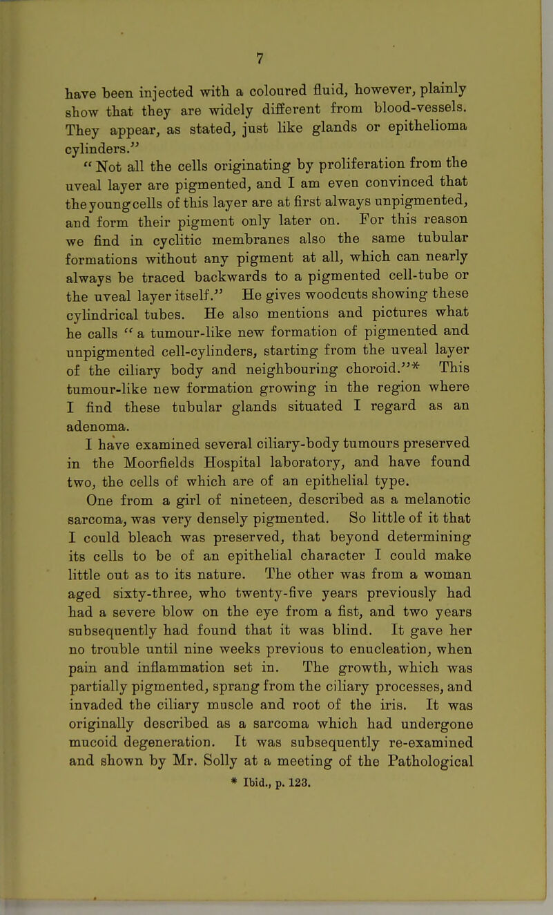 have been injected with a coloured fluid, however, plainly show that they are widely different from blood-vessels. They appear, as stated, just like glands or epithelioma cylinders.  Not all the cells originating by proliferation from the uveal layer are pigmented, and I am even convinced that the young cells of this layer are at first always unpigmented, aud form their pigment only later on. For this reason we find in cyclitic membranes also the same tubular formations without any pigment at all, which can nearly always be traced backwards to a pigmented cell-tube or the uveal layer itself/' He gives woodcuts showing these cylindrical tubes. He also mentions and pictures what he calls  a tumour-like new formation of pigmented and unpigmented cell-cylinders, starting from the uveal layer of the ciliary body and neighbouring choroid.* This tumour-like new formation growing in the region where I find these tubular glands situated I regard as an adenoma. I have examined several ciliary-body tumours preserved in the Moorfields Hospital laboratory, and have found two, the cells of which are of an epithelial type. One from a girl of nineteen, described as a melanotic sarcoma, was very densely pigmented. So little of it that I could bleach was preserved, that beyond determining its cells to be of an epithelial character I could make little out as to its nature. The other was from a woman aged sixty-three, who twenty-five years previously had had a severe blow on the eye from a fist, and two years subsequently had found that it was blind. It gave her no trouble until nine weeks previous to enucleation, when pain and inflammation set in. The growth, which was partially pigmented, sprang from the ciliary processes, and invaded the ciliary muscle and root of the iris. It was originally described as a sarcoma which had undergone mucoid degeneration. It was subsequently re-examined and shown by Mr. Solly at a meeting of the Pathological * Ibid., p. 123.
