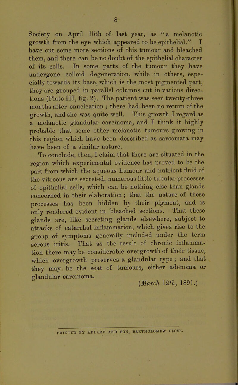 Society on April 15th of last year, as  a melanotic growth from the eye which appeared to be epithelial. I have cut some more sections of this tumour and bleached them, and there can be no doubt of the epithelial character of its cells. In some parts of the tumour they have undergone colloid degeneration, while in others, espe- cially towards its base, which is the most pigmented part, they are grouped in parallel columns cut in various direc- tions (Plate III, fig. 2). The patient was seen twenty-three months after enucleation ; there had been no return of the growth, and she was quite well. This growth I regard as a melanotic glandular carcinoma, and I think it highly probable that some other melanotic tumours growing in this region which have been described as sarcomata may have been of a similar nature. To conclude, then, I claim that there are situated in the region which experimental evidence has proved to be the part from which the aqueous humour and nutrient fluid of the vitreous are secreted, numerous little tubular processes of epithelial cells, which can be nothing else than glands concerned in their elaboration j that the nature of these processes has been hidden by their pigment, and is only rendered evident in bleached sections. That these glands are, like secreting glands elsewhere, subject to attacks of catarrhal inflammation, which gives rise to the group of symptoms generally included under the term serous iritis. That as the result of chronic inflamma- tion there may be considerable overgrowth of their tissue, which overgrowth preserves a glandular type ; and that they may. be the seat of tumours, either adenoma or glandular carcinoma. [March mh, 1891.) PRINTED BY ADT.ART) AND SON, BARTHOLOMEW CLOSE.