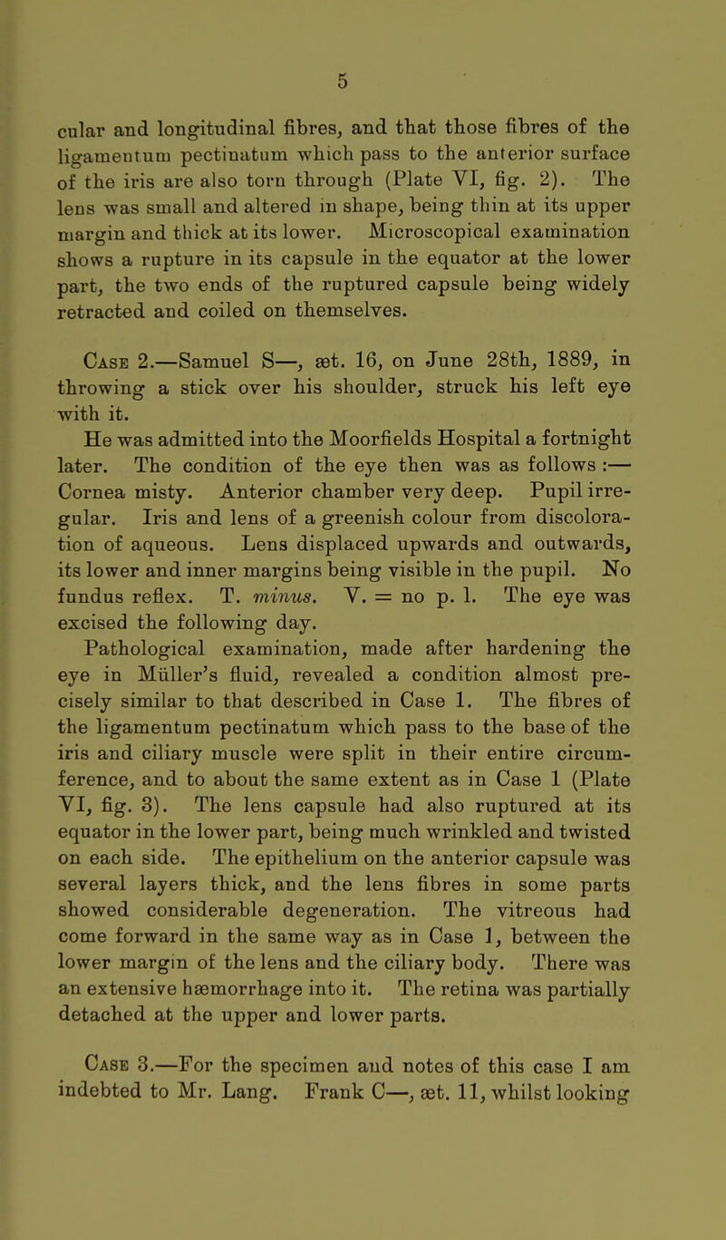 cular and longitudinal fibres, and that those fibres of the ligatnentum pectinatum which pass to the anterior surface of the iris are also toru through (Plate VI, fig. 2). The lens was small and altered in shape, being thin at its upper margin and thick at its lower. Microscopical examination shows a rupture in its capsule in the equator at the lower part, the two ends of the ruptured capsule being widely retracted and coiled on themselves. Case 2.—Samuel S—, aet. 16, on June 28th, 1889, in throwing a stick over his shoulder, struck his left eye with it. He was admitted into the Moorfields Hospital a fortnight later. The condition of the eye then was as follows :— Cornea misty. Anterior chamber very deep. Pupil irre- gular. Iris and lens of a greenish colour from discolora- tion of aqueous. Lens displaced upwards and outwards, its lower and inner margins being visible in the pupil. No fundus reflex. T. minus. V. = no p. 1. The eye was excised the following day. Pathological examination, made after hardening the eye in Miiller's fluid, revealed a condition almost pre- cisely similar to that described in Case 1. The fibres of the ligamentum pectinatum which pass to the base of the iris and ciliary muscle were split in their entire circum- ference, and to about the same extent as in Case 1 (Plate VI, fig. 3). The lens capsule had also ruptured at its equator in the lower part, being much wrinkled and twisted on each side. The epithelium on the anterior capsule was several layers thick, and the lens fibres in some parts showed considerable degeneration. The vitreous had come forward in the same way as in Case 1, between the lower margin of the lens and the ciliary body. There was an extensive haemorrhage into it. The retina was partially detached at the upper and lower parts. Case 3.—For the specimen and notes of this case I am indebted to Mr. Lang. Frank C—, aet. 11, whilst looking