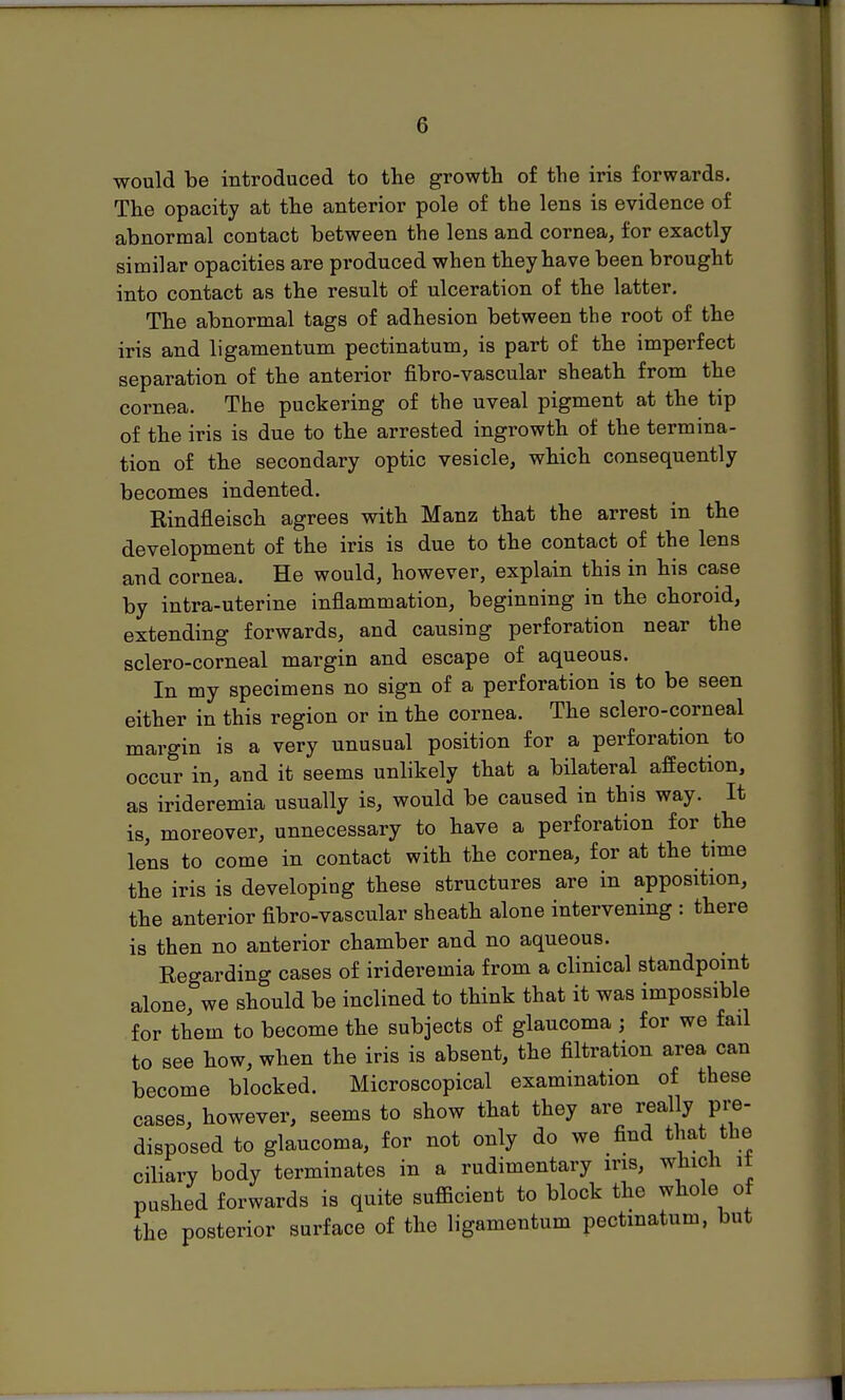 would be introduced to the growth of the iris forwards. The opacity at the anterior pole of the lens is evidence of abnormal contact between the lens and cornea, for exactly similar opacities are produced when they have been brought into contact as the result of ulceration of the latter. The abnormal tags of adhesion between the root of the iris and ligamentum pectinatum, is part of the imperfect separation of the anterior fibro-vascular sheath from the cornea. The puckering of the uveal pigment at the tip of the iris is due to the arrested ingrowth of the termina- tion of the secondary optic vesicle, which consequently becomes indented. Rindfleisch agrees with Manz that the arrest in the development of the iris is due to the contact of the lens and cornea. He would, however, explain this in his case by intra-uterine inflammation, beginning in the choroid, extending forwards, and causing perforation near the sclero-corneal margin and escape of aqueous. In my specimens no sign of a perforation is to be seen either in this region or in the cornea. The sclero-corneal margin is a very unusual position for a perforation to occur in, and it seems unlikely that a bilateral affection, as irideremia usually is, would be caused in this way. It is, moreover, unnecessary to have a perforation for the lens to come in contact with the cornea, for at the time the iris is developing these structures are in apposition, the anterior fibro-vascular sheath alone intervening : there is then no anterior chamber and no aqueous. Regarding cases of irideremia from a clinical standpoint alone, we should be inclined to think that it was impossible for them to become the subjects of glaucoma ; for we fail to see how, when the iris is absent, the filtration area can become blocked. Microscopical examination of these cases, however, seems to show that they are really pl^e- disposed to glaucoma, for not only do we find that the ciliary body terminates in a rudimentary iris, which it pushed forwards is quite sufiicient to block the whole of the posterior surface of the ligamentum pectinatum, but