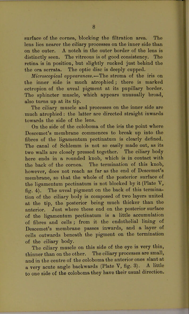 surface of the cornea, blocking the filtration area. The lens lies nearer the ciliary processes on the inner side than on the outer. A notch in the outer border of the lens is distinctly seen. The vitreous is of good consistency. The retina is in position, but slightly rucked just behind the the ora serrata. The optic disc is deeply cupped. Microscopical appearances.—The stroma of the iris on the inner side is much atrophied; there is marked ectropion of the uveal pigment at its pupillary border. The sphincter muscle, which appears unusually broad, also turns up at its tip. The ciliary muscle and processes on the inner side are much atrophied : the latter are directed straight inwards towards the side of the lens. On the side of the coloboma of the iris the point where Descemet's membrane commences to break up into the fibres of the ligamentum pectinatum is clearly defined. The canal of Schlemm is not so easily made out, as its two walls are closely pressed together. The ciliary body here ends in a rounded knob, which is in contact with the back of the cornea. The termination of this knob, however, does not reach as far as the end of Descemet's membrane, so that the whole of the posterior surface of the ligamentum pectinatum is not blocked by it (Plate V, fig. 4). The uveal pigment on the back of this termina- tion of the ciliary body is composed of two layers united at the tip, the posterior being much thicker than the anterior. Just where these end on the posterior surface of the ligamentum pectinatum is a little accumulation of fibres and cells ; from it the endothelial lining of Descemet's membrane passes inwards, and a layer of cells outwards beneath the pigment on the termination of the ciliary body. The ciliary muscle on this side of the eye is very thin, thinner than on the other. The ciliary processes are small, and in the centre of the coloboma the anterior ones slant at a very acute angle backwards (Plate V, fig. 3). A little to one side of the coloboma they have their usual direction.
