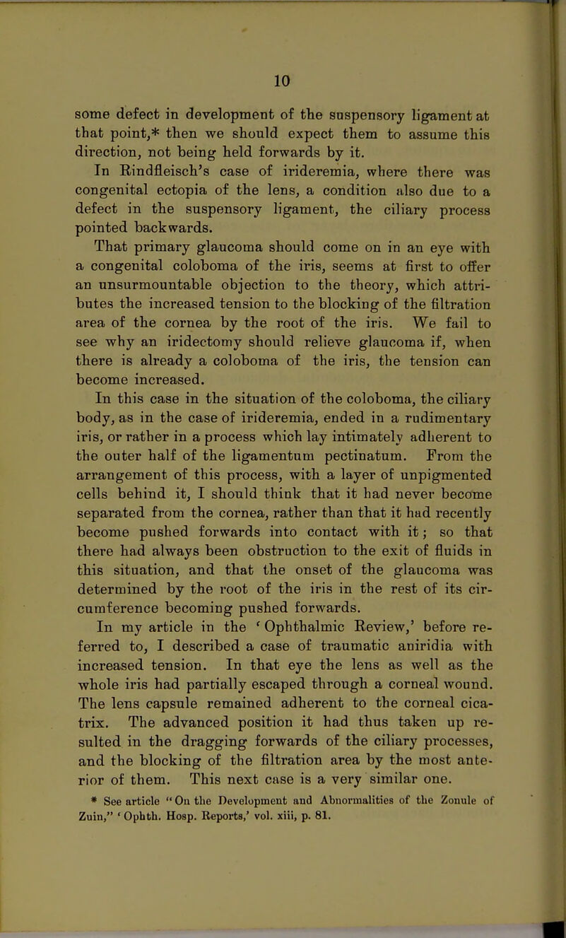 some defect in development of the suspensory ligament at that point,* then we should expect them to assume this direction, not being held forwards by it. In Rindfleisch's case of irideremia, where there was congenital ectopia of the lens, a condition also due to a defect in the suspensory ligament, the ciliary process pointed backwards. That primary glaucoma should come on in an eye with a congenital coloboma of the iris, seems at first to offer an unsurmountable objection to the theory, which atti'i- butes the increased tension to the blocking of the filtration area of the cornea by the root of the iris. We fail to see why an iridectomy should relieve glaucoma if, when there is already a coloboma of the iris, the tension can become increased. In this case in the situation of the coloboma, the ciliary body, as in the case of irideremia, ended in a rudimentary iris, or rather in a process which lay intimately adherent to the outer half of the ligamentum pectinatum. From the arrangement of this process, with a layer of unpigmented cells behind it, I should think that it had never become separated from the cornea, rather than that it had recently become pushed forwards into contact with it; so that there had always been obstruction to the exit of fluids in this situation, and that the onset of the glaucoma was determined by the root of the iris in the rest of its cir- cumference becoming pushed forwards. In my article in the ' Ophthalmic Review,' before re- ferred to, I described a case of traumatic aniridia with increased tension. In that eye the lens as well as the whole iris had partially escaped through a corneal wound. The lens capsule remained adherent to the corneal cica- trix. The advanced position it had thus taken up re- sulted in the dragging forwards of the ciliary processes, and the blocking of the filtration area by the most ante- rior of them. This next case is a very similar one. * See article  On the Development and Abnormalities of the Zonule of Zuin, ' Ophth. Hosp. Reports,' vol. xiii, p. 81.