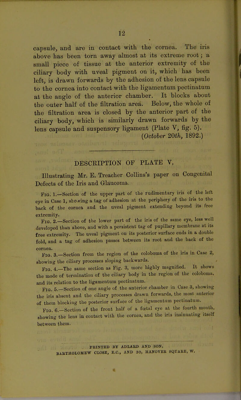 capsule, and are in contact with the cornea. The iris above has been torn away almost at its extreme root; a small piece of tissue at the anterior extremity of the ciliary body with uveal pigment on it, which has been left, is drawn forwards by the adhesion of the lens capsule to the cornea into contact with the ligamentum pectinatum at the angle of the anterior chamber. It blocks about the outer half of the filtration area. Below, the whole of the filtration area is closed by the anterior part of the ciliary body, which is similarly drawn forwards by the lens capsule and suspensory ligament (Plate V, fig. 5). {October 20th, 1892.) DESCEIPTION OF PLATE V, Illustrating Mr. E. Treacher Collins's paper on Congenital Defects of the Iris and Griaucoma. Pig. 1.—Section of the upper part of the rudimentary iris of tlie left eye in Case 1, sliOAring a tag of adhesion .it the periphery of the iris to the back of the cornea and the uveal pigment extending beyond its free extremity. Fig. 2.—Section of tlie lower part of the iris of the same eye, less well developed than above, and with a persistent tag of pupillary membrane at its free extremity. The uveal pigment on its posterior surface ends in a double fold, and a tag of adhesion passes between its root and the back of the cornea. Fig. 3.—Section from the region of the coloboma of the iris in Case 2, showing the ciliary processes sloping backwards. Fig. 4.—The same section as Fig. 3, more highly magnified. It shows the mode of termination of the ciliary body in the region of the coloboma. and its relation to the ligamentum pectinatum. Fig. 5.—Section of one angle of the anterior chamber in Case 3, showing the iris absent and the ciliary processes drawn forwards, the most anterior of them blocking the posterior surface of the ligamentum pectinatum. Fig. 6.—Section of the front half of a foetal eye at the fourth month, showing the lens in contact with the cornea, and the iris insinuating itself between them. PEINTED BY ADIiABD AND BON, BAUTHOLOMBW CLOSE, E.G., AND 20, UANOVEU SQUAEE, Vf.