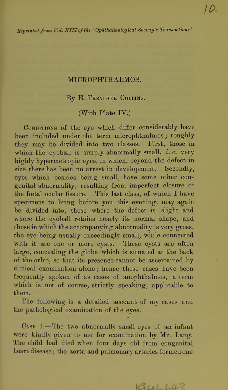 Reprinted from Vol. XIII of the ' Ophthalmological Society's Transactions.' MICROPHTHALMOS. By E. Treacher Collins. (With Plate IV.) Conditions of the eye which differ considerably have been included under the term microphthalmos; roughly they may be divided into two classes. First, those in which the eyeball is simply abnormally small, i. e. very highly hypermetropic eyes, in which, beyond the defect in size there has been no arrest in development. Secondly, eyes which besides being small, have some other con- genital abnormality, resulting from imperfect closure of the foetal ocular fissure. This last class, of which I have specimens to bring before you this evening, may again be divided into, those where the defect is slight and where the eyeball retains nearly its normal shape, and those in which the accompanying abnormality is very gross, the eye being usually exceedingly small, while connected with it are one or more cysts. These cysts are often large, concealing the globe which is situated at the back of the orbit, so that its presence cannot be ascertained by clinical examination alone ; hence these cases have been frequently spoken of as cases of anophthalmos, a term which is not of course, strictly speaking, applicable to them. The following is a detailed account of my cases and the pathological examination of the eyes. Case 1.—The two abnormally small eyes of an infant were kindly given to me for examination by Mr. Lang. The child had died when four days old from congenital heart disease; the aorta and pulmonary arteries formed one \d U-ULCt