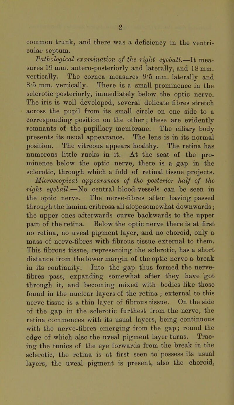 common trunk, and there was a deficiency in the ventri- cular septum. Pathological examination of the right eyeball.—It mea- sures 19 mm. antero-posteriorly and laterally, and 18 mm. vertically. The cornea measures 9*5 mm. laterally and 8'5 mm. vertically. There is a small prominence in the sclerotic posteriorly, immediately below the optic nerve. The iris is well developed, several delicate fibres stretch across the pupil from its small circle on one side to a corresponding position on the other; these are evidently remnants of the pupillary membrane. The ciliary body presents its usual appearance. The lens is in its normal position. The vitreous appears healthy. The retina has numerous little rucks in it. At the seat of the pro- minence below the optic nerve, there is a gap in the sclerotic, through which a fold of retinal tissue projects. Microscopical appearances of the posterior half of the right eyeball.—No central blood-vessels can be seen in the optic nerve. The nerve-fibres after having passed through the lamina cribrosa all slope somewhat downwards; the upper ones afterwards curve backwards to the upper part of the retina. Below the optic nerve there is at first no retina, no uveal pigment layer, and no choroid, only a mass of nerve-fibres with fibrous tissue external to them. This fibrous tissue, representing the sclerotic, has a short distance from the lower margin of the optic nerve a break in its continuity. Into the gap thus formed the nerve- fibres pass, expanding somewhat after they have got through it, and becoming mixed with bodies like those found in the nuclear layers of the retina ; external to this nerve tissue is a thin layer of fibrous tissue. On the side of the gap in the sclerotic furthest from the nerve, the retina commences with its usual layers, being continuous with the nerve-fibres emerging from the gap; round the edge of which also the uveal pigment layer turns. Trac- ing the tunics of the eye forwards from the break in the sclerotic, the retina is at first seen to possess its usual layers, the uveal pigment is present, also the choroid,