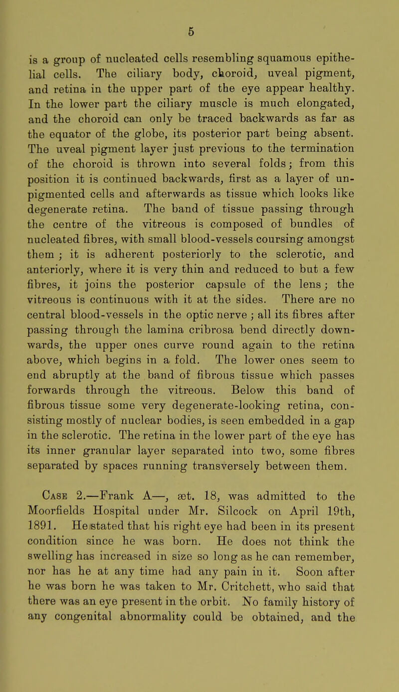 is a group of nucleated cells resembling squamous epithe- lial cells. The ciliary body, choroid, uveal pigment, and retina in the upper part of the eye appear healthy. In the lower part the ciliary muscle is much elongated, and the choroid can only be traced backwards as far as the equator of the globe, its posterior part being absent. The uveal pigment layer just previous to the termination of the choroid is thrown into several folds; from this position it is continued backwards, first as a layer of un- pigmented cells and afterwards as tissue which looks like degenerate retina. The band of tissue passing through the centre of the vitreous is composed of bundles of nucleated fibres, with small blood-vessels coursing amongst them ; it is adherent posteriorly to the sclerotic, and anteriorly, where it is very thin and reduced to but a few fibres, it joins the posterior capsule of the lens; the vitreous is continuous with it at the sides. There are no central blood-vessels in the optic nerve ; all its fibres after passing through the lamina cribrosa bend directly down- wards, the upper ones curve round again to the retina above, which begins in a fold. The lower ones seem to end abruptly at the band of fibrous tissue which passes forwards through the vitreous. Below this band of fibrous tissue some very degenerate-looking retina, con- sisting mostly of nuclear bodies, is seen embedded in a gap in the sclerotic. The retina in the lower part of the eye has its inner granular layer separated into two, some fibres separated by spaces running transversely between them. Case 2.—Frank A—, get. 18, was admitted to the Moorfields Hospital under Mr. Silcock on April 19th, 1891. He stated that his right eye had been in its present condition since he was born. He does not think the swelling has increased in size so long as he can remember, nor has he at any time had any pain in it. Soon after he was born he was taken to Mr. Critchett, who said that there was an eye present in the orbit. No family history of any congenital abnormality could be obtained, and the