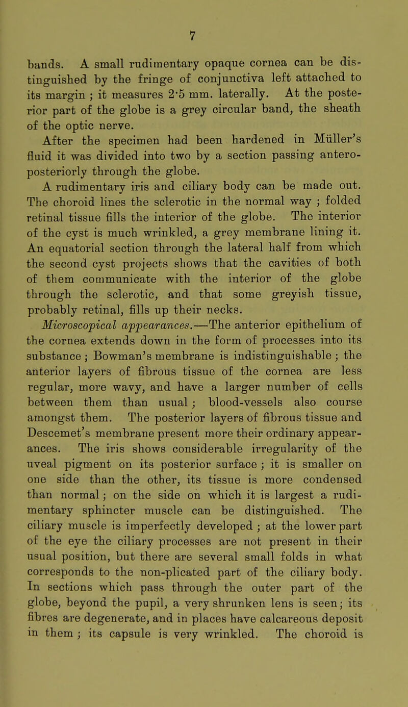 bands. A small rudimentary opaque cornea can be dis- tinguished by the fringe of conjunctiva left attached to its margin ; it measures 2*5 mm. laterally. At the poste- rior part of the globe is a grey circular band, the sheath of the optic nerve. After the specimen had been hardened in Miiller's fluid it was divided into two by a section passing antero- posterior^ through the globe. A rudimentary iris and ciliary body can be made out. The choroid lines the sclerotic in the normal way ; folded retinal tissue fills the interior of the globe. The interior of the cyst is much wrinkled, a grey membrane lining it. An equatorial section through the lateral half from which the second cyst projects shows that the cavities of both of them communicate with the interior of the globe through the sclerotic, and that some greyish tissue, probably retinal, fills up their necks. Microscopical appearances.—The anterior epithelium of the cornea extends down in the form of processes into its substance ; Bowman's membrane is indistinguishable ; the anterior layers of fibrous tissue of the cornea are less regular, more wavy, and have a larger number of cells between them than usual; blood-vessels also course amongst them. The posterior layers of fibrous tissue and Descemet's membrane present more their ordinary appear- ances. The iris shows considerable irregularity of the uveal pigment on its posterior surface ; it is smaller on one side than the other, its tissue is more condensed than normal; on the side on which it is largest a rudi- mentary sphincter muscle can be distinguished. The ciliary muscle is imperfectly developed ; at the lower part of the eye the ciliary processes are not present in their usual position, but there are several small folds in what corresponds to the non-plicated part of the ciliary body. In sections which pass through the outer part of the globe, beyond the pupil, a very shrunken lens is seen; its fibres are degenerate, and in places have calcareous deposit in them ; its capsule is very wrinkled. The choroid is