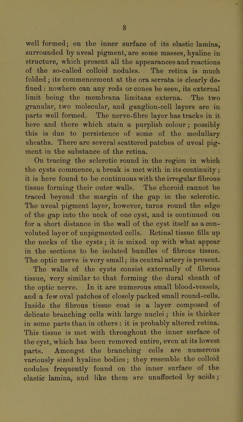 well formed; on the inner surface of its elastic lamina, surrounded by uveal pigment, are some masses, hyaline in structure, which present all the appearances and reactions of the so-called colloid nodules. The retina is much folded; its commencement at the ora serrata is clearly de- fined : nowhere can any rods or cones be seen, its external limit being the membrana limitans externa. The two granular, two molecular, and ganglion-cell layers are in parts well formed. The nerve-fibre layer has tracks in it here and there which stain a purplish colour ; possibly this is due to persistence of some of the medullary sheaths. There are several scattered patches of uveal pig- ment in the substance of the retina. On tracing the sclerotic round in the region in which the cysts commence, a break is met with in its continuity ; it is here found to be continuous with the irregular fibrous tissue forming their outer walls. The choroid cannot be traced beyond the margin of the gap in the sclerotic. The uveal pigment layer, however, turns round the edge of the gap into the neck of one cyst, and is continued on for a short distance in the wall of the cyst itself as a con- voluted layer of unpigmented cells. Retinal tissue fills up the necks of the cysts; it is mixed up with what appear in the sections to be isolated bundles of fibrous tissue. The optic nerve is very small; its central artery is present. The walls of the cysts consist externally of fibrous tissue, very similar to that forming the dural sheath of the optic nerve. In it are numerous small blood-vessels, and a few oval patches of closely packed small round-cells. Inside the fibrous tissue coat is a layer composed of delicate branching cells with large nuclei; this is thicker in some parts than in others : it is probably altered retina. This tissue is met with throughout the inner surface of the cyst, which has been removed entire, even at its lowest parts. Amongst the branching cells are numerous variously sized hyaline bodies; they resemble the colloid nodules frequently found on the inner surface of the elastic lamina, and like them are unaffected by acids;