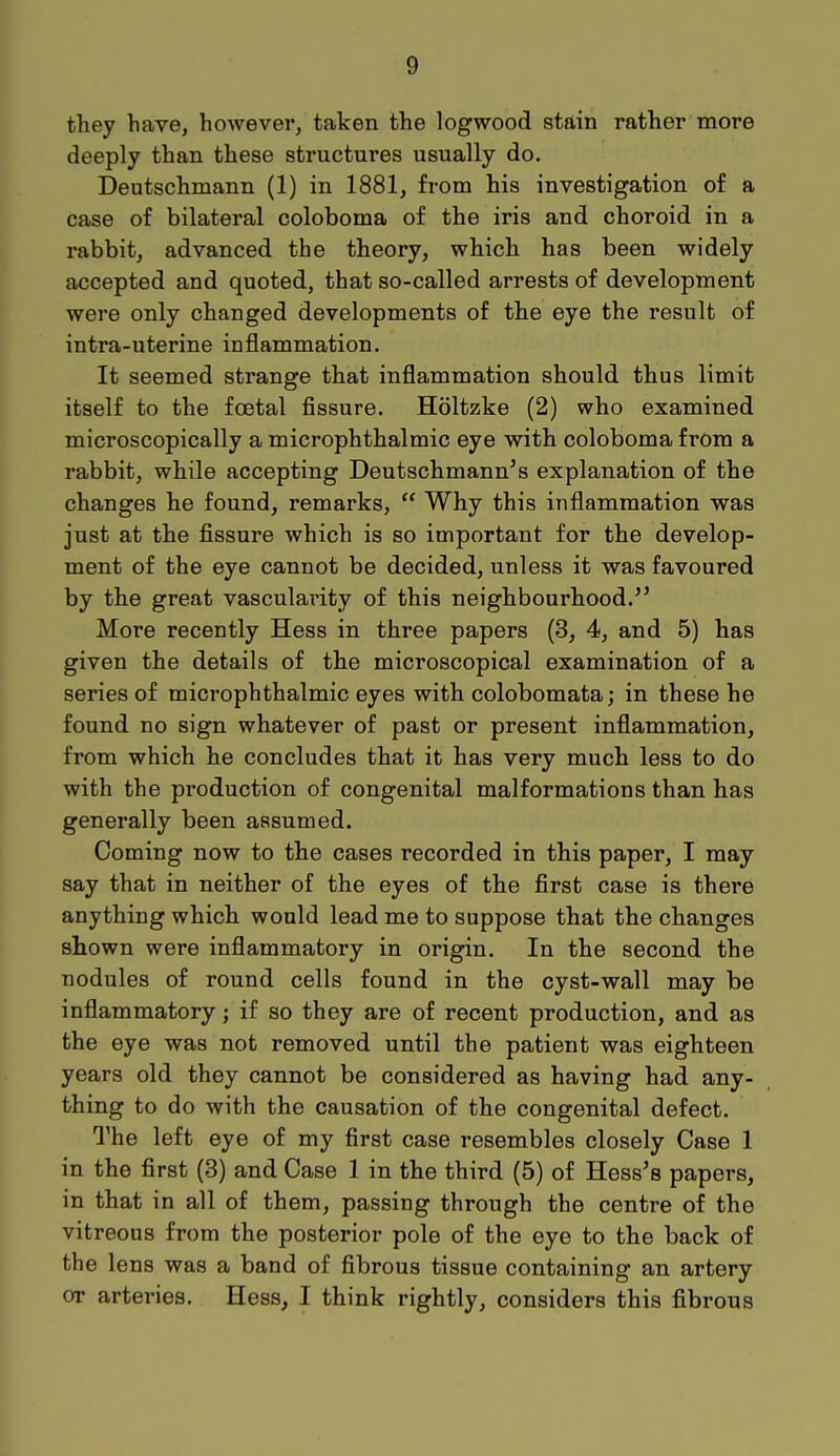 they have, however, taken the logwood stain rather more deeply than these structures usually do. Deutschmann (1) in 1881, from his investigation of a case of bilateral coloboma of the iris and choroid in a rabbit, advanced the theory, which has been widely accepted and quoted, that so-called arrests of development were only changed developments of the eye the result of intra-uterine inflammation. It seemed strange that inflammation should thus limit itself to the foetal fissure. Holtzke (2) who examined microscopically a microphthalmic eye with coloboma from a rabbit, while accepting Deutschmann's explanation of the changes he found, remarks,  Why this inflammation was just at the fissure which is so important for the develop- ment of the eye cannot be decided, unless it was favoured by the great vascularity of this neighbourhood. More recently Hess in three papers (3, 4, and 5) has given the details of the microscopical examination of a series of microphthalmic eyes with colobomata; in these he found no sign whatever of past or present inflammation, from which he concludes that it has very much less to do with the production of congenital malformations than has generally been assumed. Coming now to the cases recorded in this paper, I may say that in neither of the eyes of the first case is there anything which would lead me to suppose that the changes shown were inflammatory in origin. In the second the nodules of round cells found in the cyst-wall may be inflammatory; if so they are of recent production, and as the eye was not removed until the patient was eighteen years old they cannot be considered as having had any- thing to do with the causation of the congenital defect. The left eye of my first case resembles closely Case 1 in the first (3) and Case 1 in the third (5) of Hess's papers, in that in all of them, passing through the centre of the vitreous from the posterior pole of the eye to the back of the lens was a band of fibrous tissue containing an artery or artei*ies. Hess, I think rightly, considers this fibrous