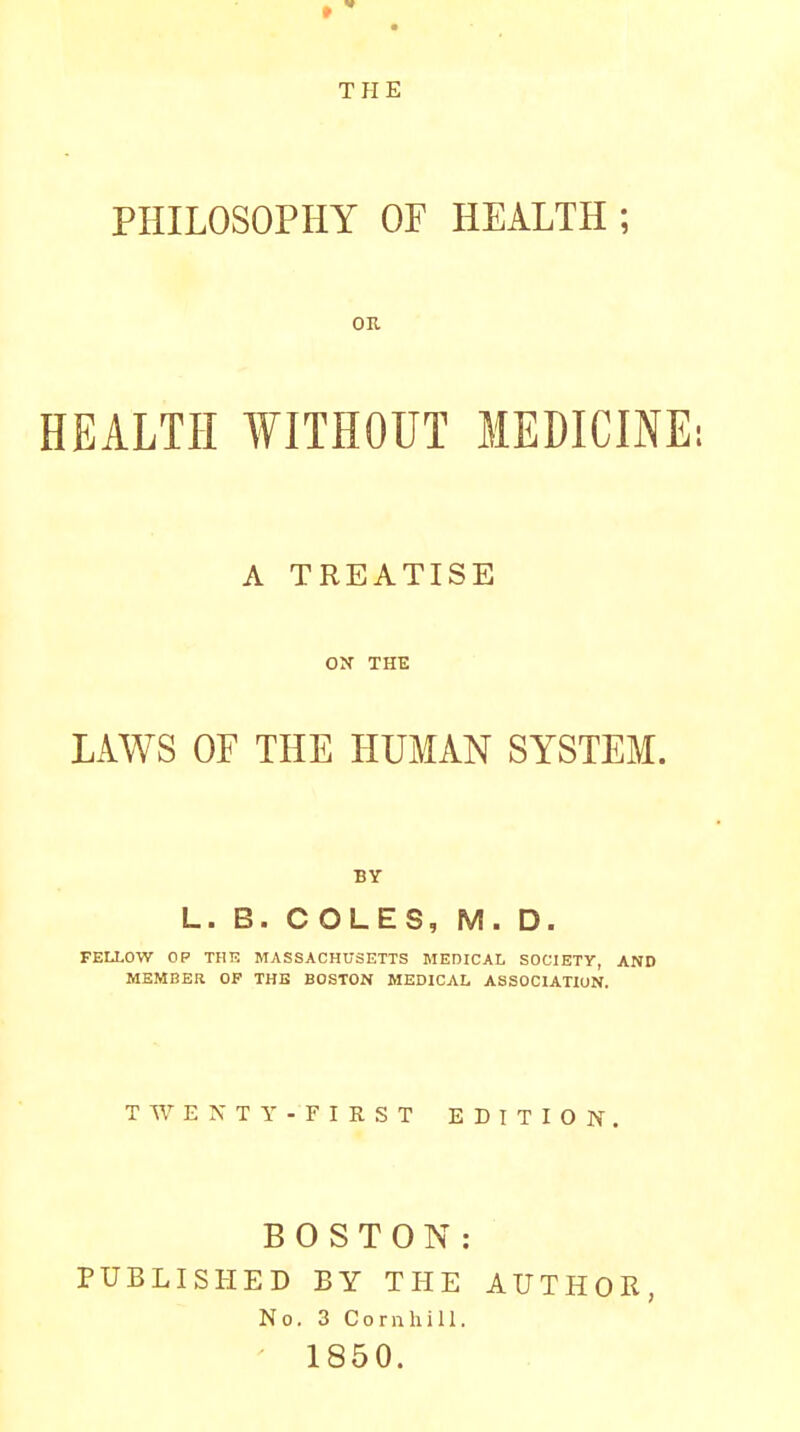 THE PHILOSOPHY OF HEALTH ; OK HEALTH WITHOUT MEDICINE; A TREATISE ON THE LAWS OF THE HUMAN SYSTEM. BY L. B. COLES, M. D. FEIXOW OP THE MASSACHUSETTS MEDICAL SOCIETY, AND MEMBER OP THE BOSTON MEDICAL ASSOCIATION. TWENTY-FIRST EDITION. BOSTON: PUBLISHED BY THE AUTHOR, No. 3 Cornhill. - 1850.
