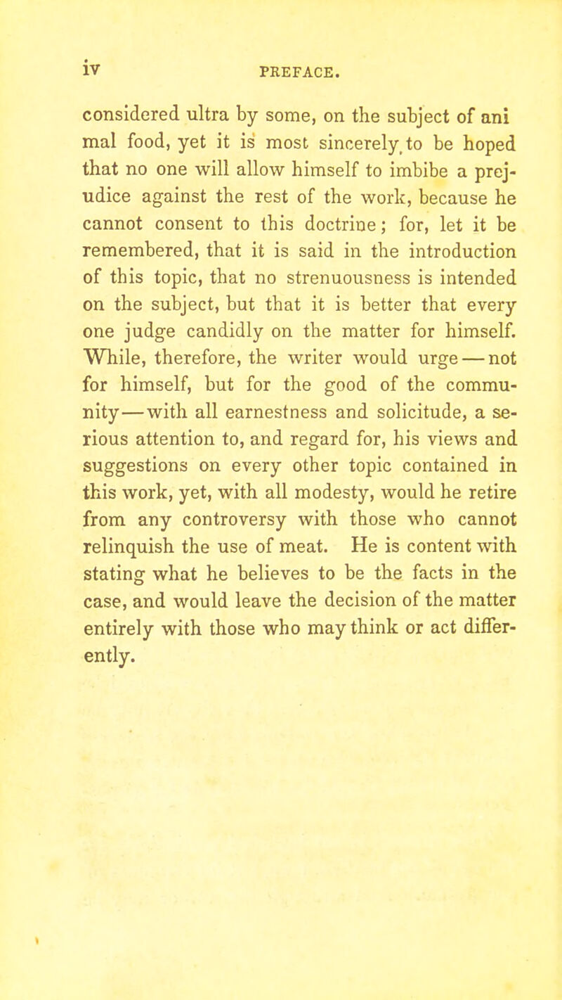 considered ultra by some, on the subject of ani mal food, yet it is most sincerely, to be hoped that no one will allow himself to imbibe a prej- udice against the rest of the work, because he cannot consent to this doctrine; for, let it be remembered, that it is said in the introduction of this topic, that no strenuousness is intended on the subject, but that it is better that every one judge candidly on the matter for himself. While, therefore, the writer would urge — not for himself, but for the good of the commu- nity—with all earnestness and solicitude, a se- rious attention to, and regard for, his views and suggestions on every other topic contained in this work, yet, with all modesty, would he retire from any controversy with those who cannot relinquish the use of meat. He is content with stating what he believes to be the facts in the case, and would leave the decision of the matter entirely with those who may think or act differ- ently.