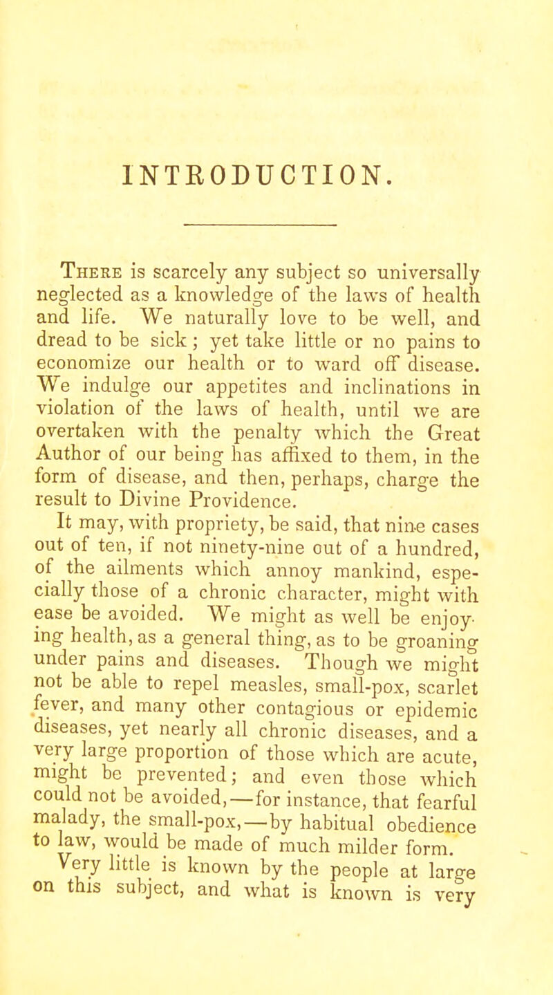 INTRODUCTION. There is scarcely any subject so universally neglected as a knowledge of the laws of health and life. We naturally love to be well, and dread to be sick; yet take little or no pains to economize our health or to ward off disease. We indulge our appetites and inclinations in violation of the laws of health, until we are overtaken with the penalty which the Great Author of our being has affixed to them, in the form of disease, and then, perhaps, charge the result to Divine Providence. It may, with propriety, be said, that nine cases out of ten, if not ninety-nine out of a hundred, of the ailments which annoy mankind, espe- cially those of a chronic character, might with ease be avoided. We might as well be enjoy- ing health, as a general thing, as to be groaning under pains and diseases. Though we miglS not be able to repel measles, small-pox, scarlet fever, and many other contagious or epidemic diseases, yet nearly all chronic diseases, and a very large proportion of those which are acute, might be prevented; and even those Avhich could not be avoided,—for instance, that fearful malady, the small-pox,—by habitual obedience to law, would be made of much milder form. Very little is known by the people at large on this subject, and what is known is very