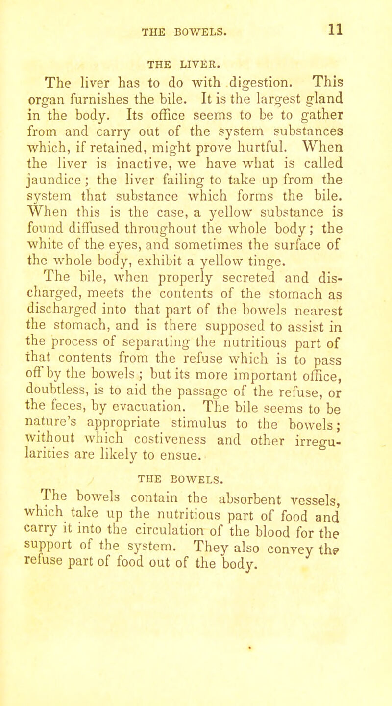 THE BOWELS. THE LIVER. The liver has to do with digestion. This organ furnishes the bile. It is the largest gland in the body. Its office seems to be to gather from and carry out of the system substances which, if retained, might prove hurtful. When the liver is inactive, we have what is called jaundice ; the liver failing to take up from the system that substance which forms the bile. When this is the case, a yellow substance is found diffused throughout the whole body; the white of the eyes, and sometimes the surface of the whole body, exhibit a yellow tinge. The bile, when properly secreted and dis- charged, meets the contents of the stomach as discharged into that part of the bowels nearest the stomach, and is there supposed to assist in the process of separating the nutritious part of that contents from the refuse which is to pass off by the bowels ; but its more important office, doubtless, is to aid the passage of the refuse, or the feces, by evacuation. The bile seems to be nature's appropriate stimulus to the bowels; without which costiveness and other irreo-u- larities are likely to ensue. THE BOWELS. The bowels contain the absorbent vessels, which take up the nutritious part of food and carry it into the circulation of the blood for the support of the system. They also convey the refuse part of food out of the body.