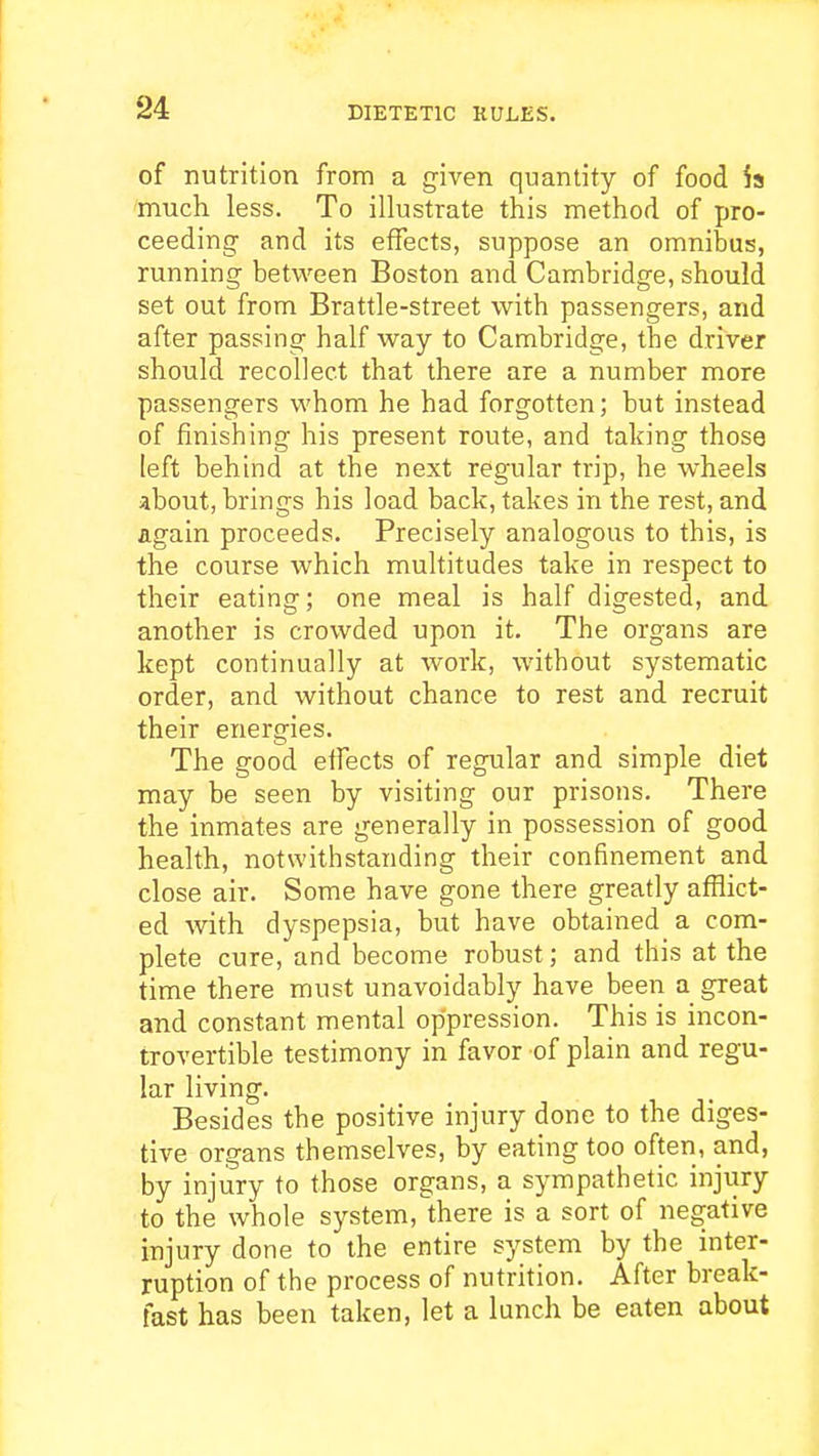 of nutrition from a given quantity of food is much less. To illustrate this method of pro- ceeding and its effects, suppose an omnibus, running between Boston and Cambridge, should set out from Brattle-street with passengers, and after passing half way to Cambridge, the driver should recollect that there are a number more passengers whom he had forgotten; but instead of finishing his present route, and taking those left behind at the next regular trip, he wheels about, brings his load back, takes in the rest, and again proceeds. Precisely analogous to this, is the course which multitudes take in respect to their eating; one meal is half digested, and another is crowded upon it. The organs are kept continually at work, without systematic order, and without chance to rest and recruit their energies. The good effects of regular and simple diet may be seen by visiting our prisons. There the inmates are generally in possession of good health, notwithstanding their confinement and close air. Some have gone there greatly afflict- ed with dyspepsia, but have obtained a com- plete cure, and become robust; and this at the time there must unavoidably have been a great and constant mental oppression. This is incon- trovertible testimony in favor of plain and regu- lar living. Besides the positive injury done to the diges- tive organs themselves, by eating too often, and, by injury to those organs, a sympathetic injury to the whole sj^stem, there is a sort of negative injury done to the entire system by the inter- ruption of the process of nutrition. After break- fast has been taken, let a lunch be eaten about