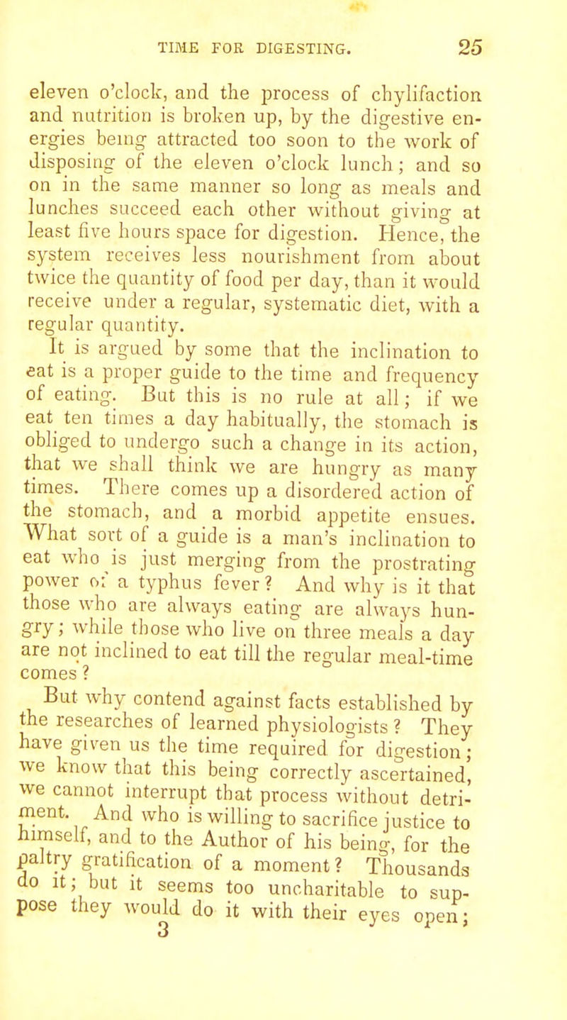 eleven o'clock, and the iDrocess of chylifaction and nutrition is broken up, by the digestive en- ergies being attracted too soon to the work of disposing of the eleven o'clock lunch; and so on in the same manner so long as meals and lunches succeed each other without giving at least five hours space for digestion. Hence, the system receives less nourishment from aloout twice the quantity of food per day, than it would receive under a regular, systematic diet, Avith a regular quantity. It is argued by some that the inclination to eat is a proper guide to the time and frequency of eating. But this is no rule at all; if we eat ten times a day habitually, the stomach is obliged to undergo such a change in its action, that we shall think we are hungry as many times. There comes up a disordered action of the stomach, and a morbid appetite ensues. What sort of a guide is a man's inclination to eat who is just merging from the prostrating power of a typhus fever? And why is it that those who are always eating are always hun- gry; while those who live on three meals a day are not inclined to eat till the regular meal-time comes ? But why contend against facts established by the researches of learned physiologists ? They have given us the time required for digestion; we know that this being correctly ascertained, we cannot interrupt that process without detri- ment. And who is willing to sacrifice justice to himself, and to the Author of his being, for the paltry gratification of a moment? Thousands do it; but It seems too uncharitable to sup- pose they would do it with their eyes open; 3